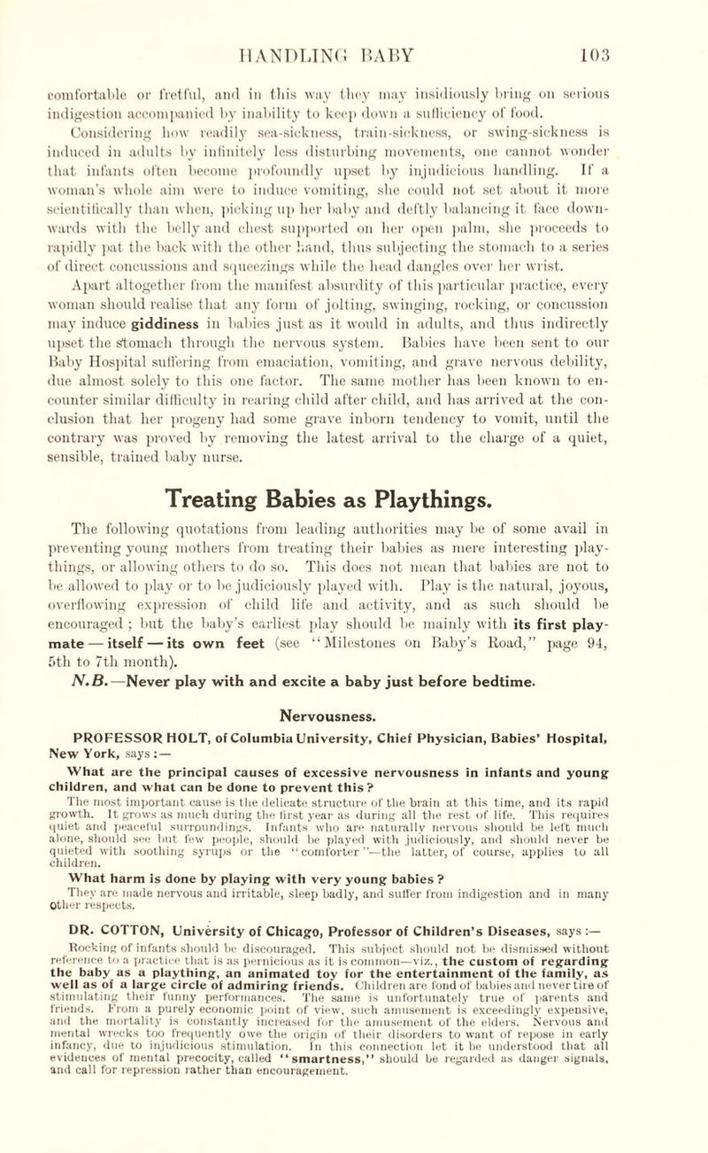 comfortable or fretful, and in this way they may insidiously bring on serious indigestion accompanied by inability to keep down a sulliciency of food. Considering how readily sea-sickness, train-sickness, or swing-sickness is induced in adults by infinitely less disturbing movements, one cannot wonder that infants often become profoundly upset by injudicious handling. If a woman’s whole aim were to induce vomiting, she could not set about it more scientifically than when, picking up her baby and deftly balancing it face down¬ wards with the belly and chest supported on her open palm, she proceeds to rapidly pat the back with the other hand, thus subjecting the stomach to a series of direct concussions and squeezings while the head dangles over her wrist. Apart altogether from the manifest absurdity of this particular practice, every woman should realise that any form of jolting, swinging, rocking, or concussion may induce giddiness in babies just as it would in adults, and thus indirectly upset the stomach through the nervous system. Babies have been sent to our Baby Hospital suffering from emaciation, vomiting, and grave nervous debility, due almost solely to this one factor. The same mother has been known to en¬ counter similar difficulty in rearing child after child, and has arrived at the con¬ clusion that her progeny had some grave inborn tendency to vomit, until the contrary was proved by removing the latest arrival to the charge of a quiet, sensible, trained baby nurse. Treating Babies as Playthings. The following quotations from leading authorities may be of some avail in preventing young mothers from treating their babies as mere interesting play¬ things, or allowing others to do so. This does not mean that babies are not to be allowed to play or to be judiciously played with. Play is the natural, joyous, overflowing expression of child life and activity, and as such should be encouraged ; but the baby’s earliest play should be mainly with its first play¬ mate— itself — its own feet (see “Milestones on Baby’s Road,” page 94, 5th to 7th month). N.B.— Never play with and excite a baby just before bedtime. Nervousness. PROFESSOR HOLT, of Columbia University, Chief Physician, Babies' Hospital, New York, says :— What are the principal causes of excessive nervousness in infants and young children, and what can be done to prevent this? The most important cause is the delicate structure of the brain at this time, and its rapid growth. It grows as much during the first year as during all the rest of life. This requires quiet and peaceful surroundings. Infants who are naturally nervous should be left much alone, should see but few people, should be played with judiciously, and should never be quieted with soothing syrups or the “comforter”—the latter, of course, applies to all children. What harm is done by playing with very young babies ? They are made nervous and irritable, sleep badly, and suffer from indigestion and in many Other respects. DR. COTTON, University of Chicago, Professor of Children’s Diseases, says :— Rocking of infants should be discouraged. This subject should not be dismissed without reference to a practice that is as pernicious as it is common—viz., the custom of regarding the baby as a plaything, an animated toy for the entertainment of the family, as well as of a large circle of admiring friends. Children are fond of babies and never tire of stimulating their funny performances. The same is unfortunately true of parents and friends. From a purely economic point of view, such amusement is exceedingly expensive, and the mortality is constantly increased for the amusement of the elders. Nervous and mental wrecks too frequently owe the origin of their disorders to want of repose in early infancy, due to injudicious stimulation. In this connection let it be understood that all evidences of mental precocity, called “smartness,” should be regarded as danger signals, and call for repression rather than encouragement.