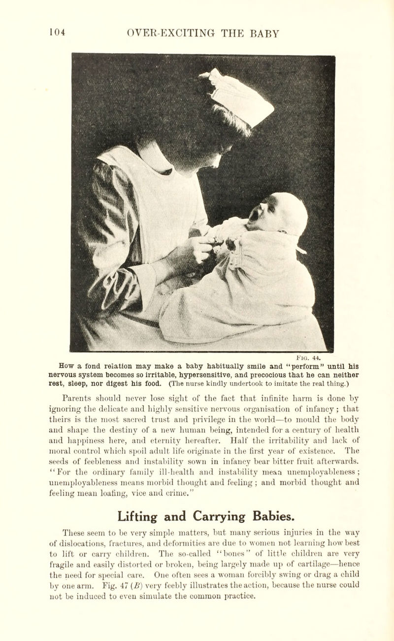 KlO. 44. How a fond relation may make a baby habitually smile and “perform” until his nervous system becomes so irritable, hypersensitive, and precocious that he can neither rest, sleep, nor digest his food. (The nurse kindly undertook to imitate the real thing.) Parents should never lose sight of the fact that infinite harm is done by ignoring the delicate and highly sensitive nervous organisation of infancy ; that theirs is the most sacred trust and privilege in the world—to mould the body and shape the destiny of a new human being, intended for a century of health and happiness here, and eternity hereafter. Half the irritability and lack of moral control which spoil adult life originate in the first year of existence. The seeds of feebleness and instability sown in infancy bear bitter fruit afterwards. “For the ordinary family ill-health and instability mean unemployableness; unemployableness means morbid thought and feeling ; and morbid thought and feeling mean loafing, vice and crime.” Lifting and Carrying Babies. These seem to be very simple matters, but many serious injuries in the way of dislocations, fractures, and deformities are due to women not learning how best to lift or carry children. The so-called “bones” of little children are very fragile and easily distorted or broken, being largely made up of cartilage—hence the need for special care. One often sees a woman forcibly swing or drag a child by one arm. Fig. 47 (B) very feebly illustrates the action, because the nurse could not be induced to even simulate the common practice.