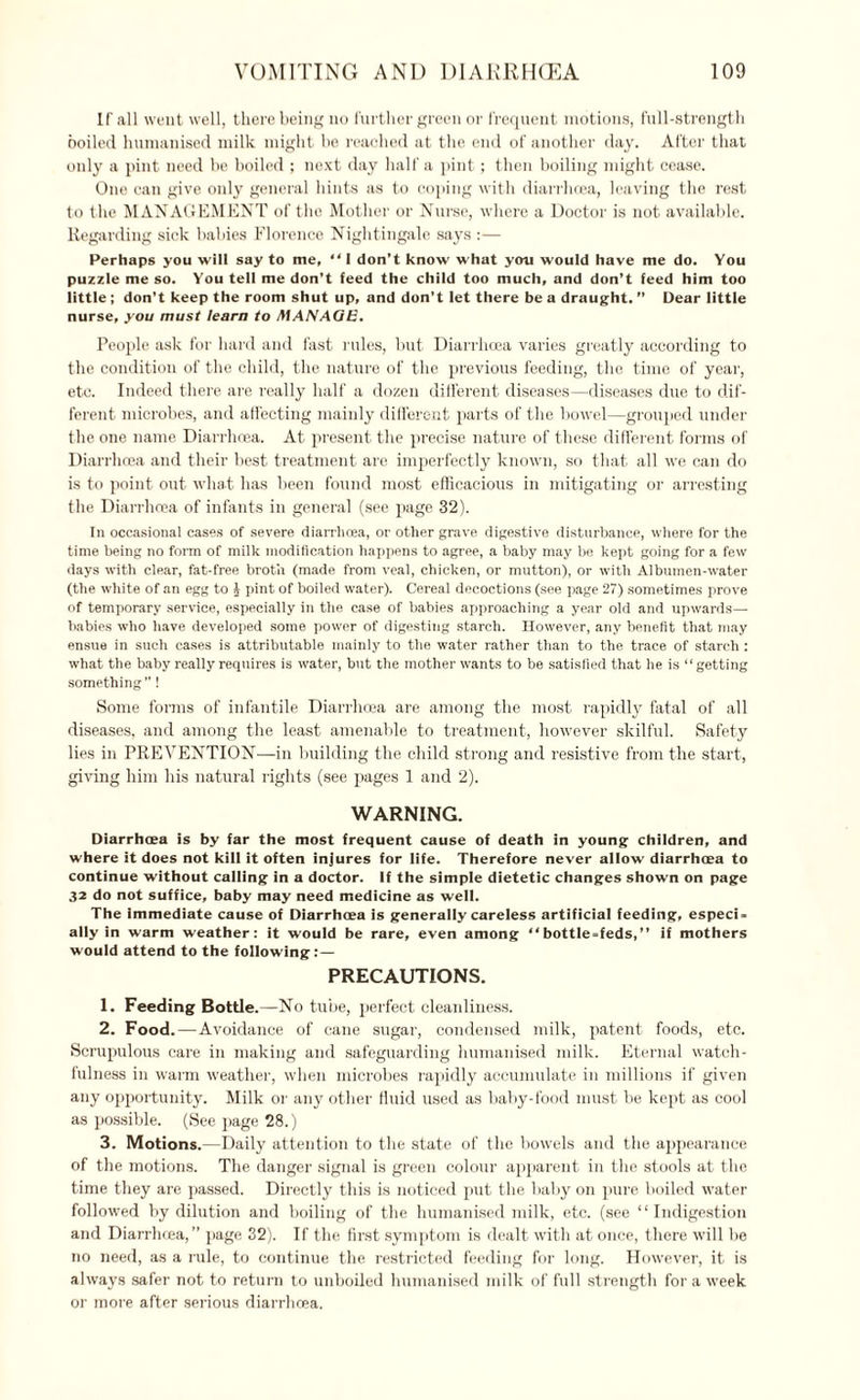 If all went well, there being no further green or frequent motions, full-strength boiled humanised milk might be reached at the end of another day. After that only a pint need be boiled ; next day half a pint; then boiling might cease. One can give only general hints as to coping with diarrhoea, leaving the rest to the MANAGEMENT of the Mother or Nurse, where a Doctor is not available. Regarding sick babies Florence Nightingale says :— Perhaps you will say to me, “ I don’t know what you would have me do. You puzzle me so. You tell me don’t feed the child too much, and don’t feed him too little ; don’t keep the room shut up, and don’t let there be a draught. ” Dear little nurse, you must learn to MANAGE. People ask for hard and fast rules, but Diarrhoea varies greatly according to the condition of the child, the nature of the previous feeding, the time of year, etc. Indeed there are really half a dozen different diseases—diseases due to dif¬ ferent microbes, and affecting mainly different parts of the bowel—grouped under the one name Diarrhoea. At present the precise nature of these different forms of Diarrhoea and their best treatment are imperfectly known, so that all we can do is to point out what has been found most efficacious in mitigating or arresting the Diarrhoea of infants in general (see page 32). In occasional cases of severe diarrhoea, or other grave digestive disturbance, where l'or the time being no form of milk modification happens to agree, a baby may be kept going for a few days with clear, fat-free broth (made from veal, chicken, or mutton), or with Albumen-water (the white of an egg to £ pint of boiled water). Cereal decoctions (see page 27) sometimes prove of temporary service, especially in the case of babies approaching a year old and upwards— babies who have developed some power of digesting starch. However, any benefit that may ensue in such cases is attributable mainly to the water rather than to the trace of starch : what the baby really requires is water, but the mother wants to be satisfied that lie is “getting something ”! Some forms of infantile Diarrhoea are among the most rapidly fatal of all diseases, and among the least amenable to treatment, however skilful. Safety lies in PREVENTION—in building the child strong and resistive from the start, giving him his natural rights (see pages 1 and 2). WARNING. Diarrhoea is by far the most frequent cause of death in young children, and where it does not kill it often injures for life. Therefore never allow diarrhoea to continue without calling in a doctor. If the simple dietetic changes shown on page 32 do not suffice, baby may need medicine as well. The immediate cause of Diarrhoea is generally careless artificial feeding, especi¬ ally in warm weather: it would be rare, even among “bottle-feds,” if mothers would attend to the following: — PRECAUTIONS. 1. Feeding Bottle.—No tube, perfect cleanliness. 2. Food.—Avoidance of cane sugar, condensed milk, patent foods, etc. Scrupulous care in making and safeguarding humanised milk. Eternal watch¬ fulness in warm weather, when microbes rapidly accumulate in millions if given any opportunity. Milk or any other fluid used as baby-food must be kept as cool as possible. (See page 28.) 3. Motions.—Daily attention to the state of the bowels and the appearance of the motions. The danger signal is green colour apparent in the stools at the time they are passed. Directly this is noticed put the baby on pure boiled water followed by dilution and boiling of the humanised milk, etc. (see “ Indigestion and Diarrhoea,” page 32). If the first symptom is dealt with at once, there will be no need, as a rule, to continue the restricted feeding for long. However, it is always safer not to return to unboiled humanised milk of full strength fora week or more after serious diarrhoea.