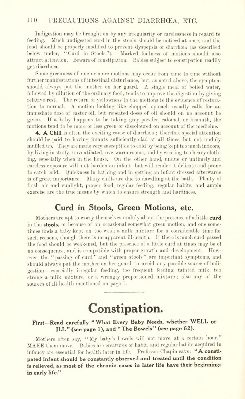Indigestion may be brought on by any irregularity or carelessness in regard to feeding. Much undigested curd in the stools should be noticed at once, and the food should be properly modified to prevent dyspepsia or diarrhoea (as described below under, “Curd in Stools”). Marked foulness of motions should also attract attention. Beware of constipation. Babies subject to constipation readily get diarrhoea. Some greenness of one or more motions may occur from time to time without further manifestations of intestinal disturbance, but, as noted above, the symptom should always put the mother on her guard. A single meal of boiled water, followed by dilution of the ordinary food, tends to improve the digestion by giving relative rest. The return of yellowness to the motions is the evidence of restora¬ tion to normal. A motion looking like chopped spinach usually calls for an immediate dose of castor oil, but repeated doses of oil should on no account be given. If a baby happens to be taking grey-powder, calomel, or bismuth, the motions tend to be more or less green or discoloured on account of the medicine. 4. A Chill is often the exciting cause of diarrhoea ; therefore special attention should be paid to having infants sufficiently clad at all times, but not unduly muffled up. They are made very susceptible to cold by being kept too much indoors, by living in stuffy, unventilated, overwarm rooms, and by wearing too heavy cloth¬ ing, especially when in the house. On the other hand, undue or untimely and careless exposure will not harden an infant, but will render it delicate and prone to catch cold. Quickness in bathing and in getting an infant dressed afterwards is of great importance. Many chills are due to dawdling at the bath. Plenty of fresh air and sunlight, proper food, regular feeding, regular habits, and ample exercise are the true means by which to ensure strength and hardiness. Curd in Stools, Green Motions, etc. Mothers are apt to worry themselves unduly about the presence of a little curd in the stools, or because of an occasional somewhat green motion, and one some¬ times finds a baby kept on too weak a milk mixture for a considerable time foi such reasons, though there is no apparent ill-health. If there is much curd passed the food should be weakened, but the presence of a little curd at times may be of no consequence, and is compatible with proper growth and development. How¬ ever, the “passing of curd’’and “green stools” are important symptoms, and should always put the mother on her guard to avoid any possible source of indi¬ gestion—especially irregular feeding, too frequent feeding, tainted milk, too strong a milk mixture, or a wrongly proportioned mixture ; also any of the sources of ill health mentioned on page 1. Constipation. First—Read carefully “What Every Baby Needs, whether WELL or ILL” (see page 1), and “The Bowels” (see page 62). Mothers often say, “My baby’s bowels will not move at a certain hour. MAKE them move. Babies are creatures of habit, and regular habits acquired in infancy are essential for health later in life. Professor Chapin says : “A consti¬ pated infant should be constantly observed and treated until the condition is relieved, as most of the chronic cases in later life have their beginnings in early life.”