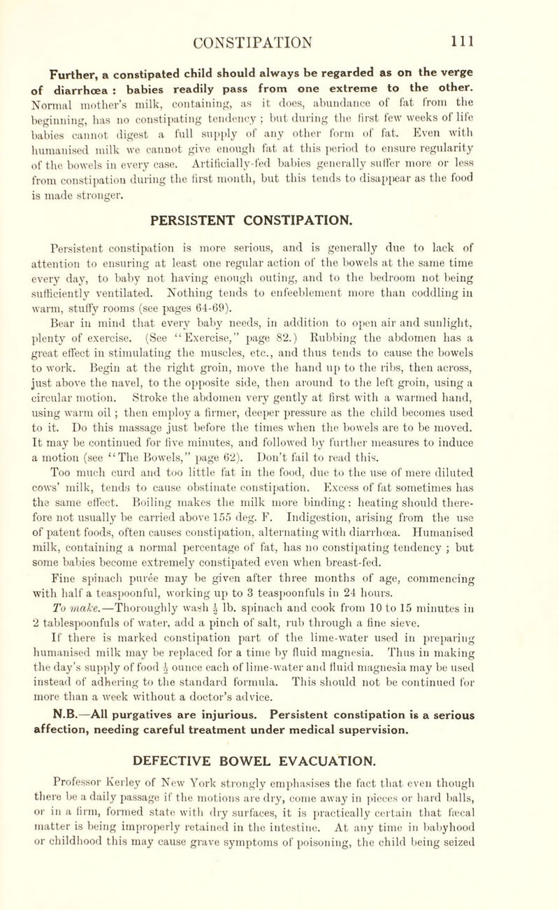 Further, a constipated child should always be regarded as on the verge of diarrhoea : babies readily pass from one extreme to the other. Normal mother’s milk, containing, as it does, abundance of fat from the beginning, has no constipating tendency ; but during the first few weeks of life babies cannot digest a full supply of any other form of fat. Even with humanised milk we cannot give enough fat at this period to ensure regularity of the bowels in every case. Artificially-fed babies generally suffer more or less from constipation during the first month, but this tends to disappear as the food is made stronger. PERSISTENT CONSTIPATION. Persistent constipation is more serious, and is generally due to lack of attention to ensuring at least one regular action of the bowels at the same time every day, to baby not having enough outing, and to the bedroom not being sufficiently ventilated. Nothing tends to enfeeblement more than coddling in warm, stuffy rooms (see pages 64-69). Bear in mind that every baby needs, in addition to open air and sunlight, plenty of exercise. (See “Exercise,” page 82.) Rubbing the abdomen has a great effect in stimulating the muscles, etc., and thus tends to cause the bowels to work. Begin at the right groin, move the hand up to the ribs, then across, just above the navel, to the opposite side, then around to the left groin, using a circular motion. Stroke the abdomen very gently at first with a warmed hand, using warm oil; then employ a firmer, deeper pressure as the child becomes used to it. Do this massage just before the times when the bowels are to be moved. It may be continued for five minutes, and followed by further measures to induce a motion (see “The Bowels,” page 62). Don’t fail to read this. Too much curd and too little fat in the food, due to the use of mere diluted cows’ milk, tends to cause obstinate constipation. Excess of fat sometimes has the same effect. Boiling makes the milk more binding: heating should there¬ fore not usually be carried above 155 deg. F. Indigestion, arising from the use of patent foods, often causes constipation, alternating with diarrhoea. Humanised milk, containing a normal percentage of fat, has no constipating tendency ; but some babies become extremely constipated even when breast-fed. Fine spinach puree may be given after three months of age, commencing with half a teaspoonful, working up to 3 teaspoonfuls in 24 hours. To make.—Thoroughly wash 4 lb. spinach and cook from 10 to 15 minutes in 2 tablespoonfuls of water, add a pinch of salt, rub through a fine sieve. If there is marked constipation part of the lime-water used in preparing humanised milk may be replaced for a time by fluid magnesia. Thus in making the day’s supply of food ^ ounce each of lime-water and fluid magnesia may be used instead of adhering to the standard formula. This should not be continued for more than a week without a doctor’s advice. N.B.—All purgatives are injurious. Persistent constipation is a serious affection, needing careful treatment under medical supervision. DEFECTIVE BOWEL EVACUATION. Professor Kerley of New York strongly emphasises the fact that even though there be a daily passage if the motions are dry, come away in pieces or hard balls, or in a firm, formed state with dry surfaces, it is practically certain that fecal matter is being improperly retained in the intestine. At any time in babyhood or childhood this may cause grave symptoms of poisoning, the child being seized