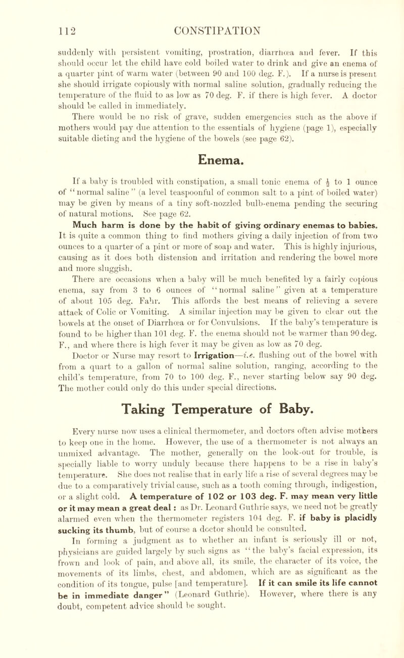 suddenly with persistent vomiting, prostration, diarrticea and fever. If this should occur let the child have cold boiled water to drink and give an enema of a quarter pint of warm water (between 90 and 100 deg. F.). If a nurse is present she should irrigate copiously with normal saline solution, gradually reducing the temperature of the fluid to as low as 70 deg. F. if there is high fever. A doctor should be called in immediately. There would be no risk of grave, sudden emergencies such as the above if mothers would pay due attention to the essentials of hygiene (page 1), especially suitable dieting and the hygiene of the bowels (see page 62). Enema. If a baby is troubled with constipation, a small tonic enema of ^ to 1 ounce of “ normal saline ” (a level teaspoonful of common salt to a pint of boiled water) may be given by means of a tiny soft-nozzled bulb-enema pending the securing of natural motions. See page 62. Much harm is done by the habit of giving ordinary enemas to babies. It is quite a common thing to find mothers giving a daily injection of from two ounces to a quarter of a pint or more of soap and water. This is highly injurious, causing as it does both distension and irritation and rendering the bowel more and more sluggish. There are occasions when a baby will be much benefited by a fairly copious enema, say from 3 to 6 ounces of “normal saline” given at a temperature of about 105 deg. Fahr. This affords the best means of relieving a severe attack of Colic or Vomiting. A similar injection may be given to clear out the bowels at the onset of Diarrhcea or for Convulsions. If the baby’s temperature is found to be higher than 101 deg. F. the enema should not be warmer than 90 deg. F., and where there is high fever it may be given as low as 70 deg. Doctor or Nurse may resort to Irrigation—i.e. flushing out of the bowel with from a quart to a gallon of normal saline solution, ranging, according to the chilli’s temperature, from 70 to 100 deg. F., never starting below say 90 deg. The mother could only do this under special directions. Taking Temperature of Baby. Every nurse now uses a clinical thermometer, and doctors often advise mothers to keep one in the home. However, the use of a thermometer is not always an unmixed advantage. The mother, generally on the look-out for trouble, is specially liable to worry unduly because there happens to be a rise in baby’s temperature. She does not realise that in early life a rise of several degrees may be due to a comparatively trivial cause, such as a tooth coming through, indigestion, or a slight cold. A temperature of 102 or 103 deg. F. may mean very little or it may mean a great deal: as Dr. Leonard Guthrie says, we need not be greatly alarmed even when the thermometer registers 104 deg. F. if baby is placidly sucking its thumb, but of course a doctor should be consulted. In forming a judgment as to whether an infant is seriously ill or not, physicians are guided largely by such signs as “the baby’s facial expression, its frown and look of pain, and above all. its smile, the character of its voice, the movements of its limbs, chest, and abdomen, which are as significant as the condition of its tongue, pulse [and temperature]. If it can smile its life cannot be in immediate danger” (Leonard Guthrie). However, where there is any doubt, competent advice should be sought.