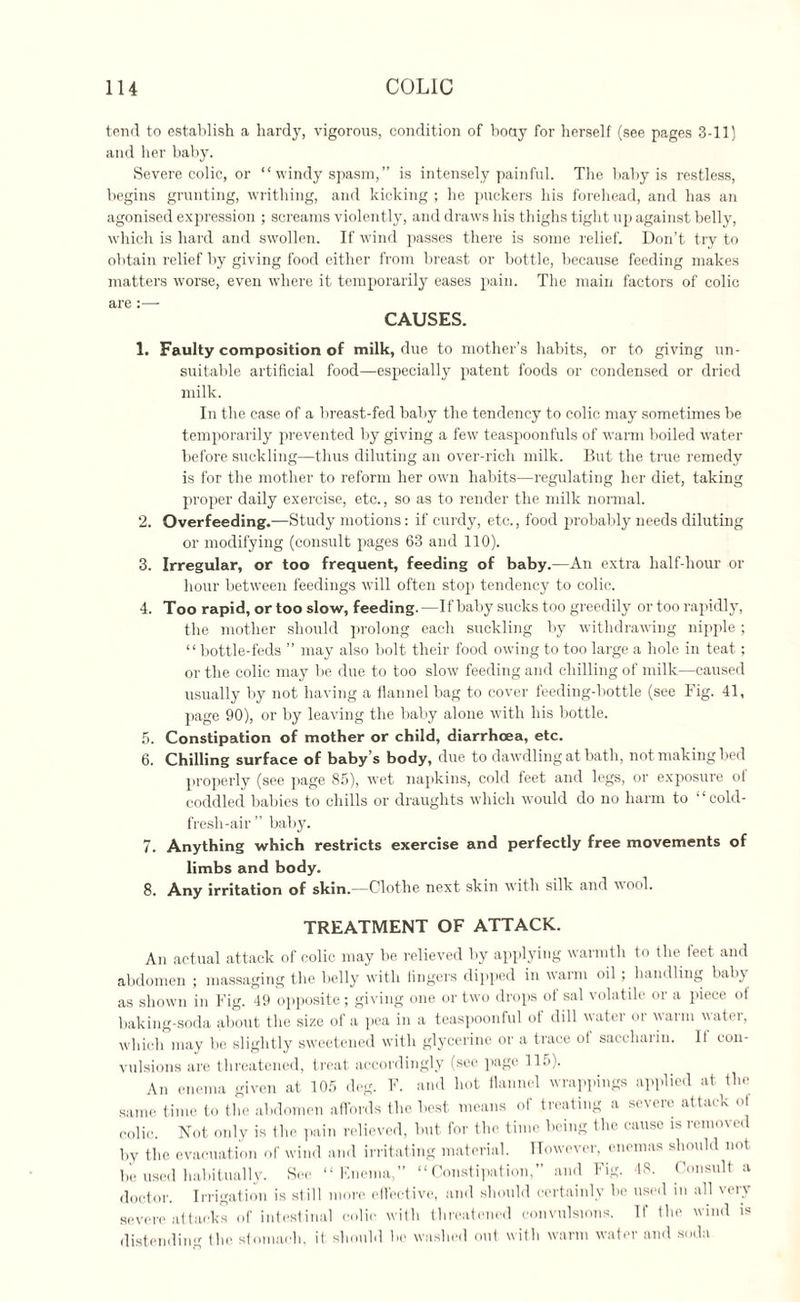 tend to establish a hardy, vigorous, condition of hocty for herself (see pages 3-11) and her baby. Severe colic, or “ windy spasm, ” is intensely painful. The baby is restless, begins grunting, writhing, and kicking ; he puckers his forehead, and has an agonised expression ; screams violently, and draws his thighs tight up against belly, which is hard and swollen. If wind passes there is some relief. Don’t try to obtain relief by giving food either from breast or bottle, because feeding makes matters worse, even where it temporarily eases pain. The main factors of colic are :—- CAUSES. 1. Faulty composition of milk, due to mother’s hahits, or to giving un¬ suitable artificial food—especially patent foods or condensed or dried milk. In the case of a breast-fed baby the tendency to colic may sometimes be temporarily prevented by giving a few teaspoonfuls of warm boiled water before suckling—thus diluting an over-rich milk. But the true remedy is for the mother to reform her own habits—regulating her diet, taking proper daily exercise, etc., so as to render the milk normal. 2. Overfeeding.—Study motions: if curdy, etc., food probably needs diluting or modifying (consult pages 63 and 110). 3. Irregular, or too frequent, feeding of baby.—An extra half-hour or hour between feedings will often stop tendency to colic. 4. Too rapid, or too slow, feeding.—If baby sucks too greedily or too rapidly, the mother should prolong each suckling by withdrawing nipple ; “bottle-feds ” may also bolt their food owdng to too large a hole in teat; or the colic may be due to too slow feeding and chilling of milk—caused usually by not having a flannel bag to cover feeding-bottle (see Fig. 41, page 90), or by leaving the baby alone with his bottle. 5. Constipation of mother or child, diarrhoea, etc. 6. Chilling surface of baby’s body, due to dawdling at bath, not making bed properly (see page 85), wet napkins, cold feet and legs, or exposure oi coddled babies to chills or draughts which would do no harm to “cold- fresh-air” baby. 7. Anything which restricts exercise and perfectly free movements of limbs and body. 8. Any irritation of skin.—Clothe next skin with silk and wool. TREATMENT OF ATTACK. An actual attack of colic may be relieved by applying warmth to the feet and abdomen ; massaging the belly with lingers dipped in warm oil ; handling baby as shown in Fig. 49 opposite; giving one or two drops of sal volatile or a piece of baking-soda about the size of a pea in a teaspoonful of dill water or warm water, which may be slightly sweetened with glycerine or a trace of saccharin. If con¬ vulsions are threatened, treat accordingly (see page 115). An enema given at 105 deg. F. and hot flannel wrappings applied at the same time to the abdomen affords the best means of treating a severe attack ol colic. Not only is the pain relieved, but for the time being the cause is removed by the evacuation of wind and irritating material. However, enemas should not be used habitually. See “Enema,” “Constipation,” and Fig. 48. Consult a doctor. Irrigation is still more effective, and should certainly be used in all very severe attacks of intestinal colic with threatened convulsions. If the wind is distending the stomach, it should be washed out with warm water and soda