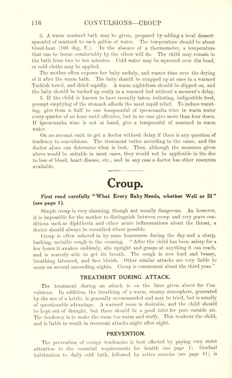 2. A warm mustard bath may be given, prepared by adding a level dessert¬ spoonful of mustard to each gallon of water. The temperature should be about blood-heat (100 deg. F.). In the absence of a thermometer, a temperature that can be borne comfortably by the elbow will do. The child may remain in the bath from two to ten minutes. Cold water may be squeezed over the head, or cold cloths may be applied. The mother often exposes her baby unduly, and wastes time over the drying of it after the warm bath. The baby should be wrapped up at once in a warmed Turkish towel, and dried rapidly. A warm nightdress should be slipped on, and the baby should be tucked up cosily in a warmed bed without a moment’s delay. 3. If the child is known to have recently taken irritating, indigestible food, prompt emptying of the stomach affords the most rapid relief. To induce vomit¬ ing, give from a half to one teaspoonful of ipecacuanha wine in warm water every quarter of an hour until effective, but in no case give more than four doses. If ipecacuanha wine is not at hand, give a teaspoonful of mustard in warm water. On no account omit to get a doctor without delay if there is any question of tendency to convulsions. The treatment varies according to the cause, and the doctor alone can determine what is best. Thus, although the measures given above would be suitable in most cases, they would not be applicable in fits due to loss of blood, heart disease, etc., and in any case a doctor has other resources available. Croup. First read carefully “What Every Baby Needs, whether Weil or Ill” (see page 1). Simple croup is very alarming, though not usually dangerous. As, however, it is impossible for the mother to distinguish between croup and very grave con¬ ditions such as diphtheria and other acute inflammations about the throat, a doctor should always be consulted where possible. Croup is often ushered in by some hoarseness during the day and a sharp, barking, metallic cough in the evening. “After the child has been asleep for a few hours it awakes suddenly, sits upright and grasps at anything it can reach, and is scarcely able to get its breath. The cough is now loud and brassy, breathing laboured, and face bluish. Other similar attacks are very liable to occur on several succeeding nights. Croup is commonest about the third year.” TREATMENT DURING ATTACK. The treatment during an attack is on the lines given above for Con¬ vulsions. In addition, the breathing of a warm, steamy atmosphere, generated by the use of a kettle, is generally recommended and may be tried, but is usually of questionable advantage. A warmed room is desirable, and the child should be kept out of draught, but there should be a good inlet for pure outside air. The tendency is to make the room too warm and stuffy. This weakens the child, and is liable to result in recurrent attacks night after night. PREVENTION. The prevention of eroupy tendencies is best effected by paying very strict attention to the essential requirements for health (see page 1). Gradual habituation to daily cold bath, followed by active exercise (see page 81), is