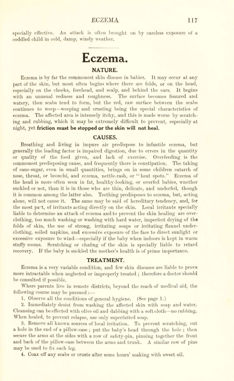 specially effective. An attack is often brought on by careless exposure of a coddled child in cold, damp, windy weather. NATURE. Eczema is by far the commonest skin disease in babies. It may occur at any part of the skin, but most often begins where there are folds, or on the head, especially on the cheeks, forehead, and scalp, and behind the ears. It begins with an unusual redness and roughness. The surface becomes fissured and watery, then scabs tend to form, but the red, raw surface between the scabs continues to weep—weeping and crusting being the special characteristics of eczema. The affected area is intensely itchy, and this is made worse by scratch¬ ing and rubbing, which it may be extremely difficult to prevent, especially at night, yet friction must be stopped or the skin will not heal. CAUSES. Breathing and living in impure air predispose to infantile eczema, but generally the leading factor is impaired digestion, due to errors in the quantity or quality of the food given, and lack of exercise. Overfeeding is the commonest predisposing cause, and frequently there is constipation. The taking of cane-sugar, even in small quantities, brings on in some children catarrh of nose, throat, or bronchi, and eczema, nettle-rash, or “heat spots.” Eczema of the head is more often seen in fat, healtliy-looking, or overfed babies, whether suckled or not, than it is in those who are thin, delicate, and underfed, though it is common among the latter also. Teething predisposes to eczema, but, acting alone, will not cause it. The same may be said of hereditary tendency, and, for the most pari, of irritants acting directly on the skin. Local irritants specially liable to determine an attack of eczema and to prevent the skin healing are over¬ clothing, too much washing or washing with bal'd water, imperfect drying of the folds of skin, the use of strong, irritating soaps or irritating flannel under¬ clothing, soiled napkins, and excessive exposure of the face to direct sunlight or excessive exposure to wind—especially if the baby when indoors is kept in warm stuffy rooms. Scratching or chafing of the skin is specially liable to retard recovery. If the baby is suckled the mother’s health is of prime importance. TREATMENT. Eczema is a very variable condition, and few skin diseases are liable to prove more intractable when neglected or improperly treated ; therefore a doctor should be consulted if possible. Where parents live in remote districts, beyond the reach of medical aid, the following course may be pursued :— 1. Observe all the conditions of general hygiene. (See page 1.) 2. Immediately desist from washing the affected skin with soap and water. Cleansing can be effected with olive oil and dabbing with a soft cloth—no rubbing. When healed, to prevent relapse, use only superfatted soap. 3. Remove all known sources of local irritation. To prevent scratching, cut a hole in the end of a pillow-case ; put the baby’s head through the hole ; then secure the arms at the sides with a row of safety-pin, pinning together the front and back of the pillow-case between the arms and trunk. A similar row of pins may be used to fix each leg. 4. Coax off' any scabs or crusts after some hours’ soaking with sweet oil.