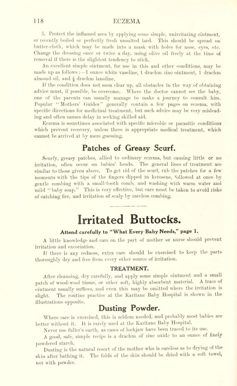 Protect the inflamed area by applying some simple, unirritating ointment, or recently boiled or perfectly fresh unsalted lard. This should be spread on butter-cloth, which may he made into a mask with holes for nose, eyes, etc. Change the dressing once or twice a day, using olive oil freely at the time of removal if there is the slightest tendency to stick. An excellent simple ointment, for use in this and other conditions, may he made up as follows:—1 ounce white vaseline, 1 drachm zinc ointment, 1 drachm almond oil, and ^ drachm lanoline. If the condition does not soon clear up, all obstacles in the way of obtaining advice must, if possible, be overcome. Where the doctor cannot see the baby, one of the parents can usually manage to make a journey to consult him. Popular “Mothers’ Guides” generally contain a few pages on eczema, with specific directions for medicinal treatment, but such advice may be very mislead¬ ing and often causes delay in seeking skilled aid. Eczema is sometimes associated with specific microbic or parasitic conditions which prevent recovery, unless there is appropriate medical treatment, which cannot be arrived at by mere guessing. Patches of Greasy Scurf. Scurfy, greasy patches, allied to ordinary eczema, but causing little or no irritation, often occur on babies’ heads. The general lines of treatment are similar to those given above. To get rid of the scurf, rub the patches for a few moments with the tips of the fingers dipped in kerosene, followed at once by gentle combing with a small-tooth comb, and washing with warm water and mild “baby soap.” This is very effective, but care must be taken to avoid risks of catching fire, and irritation of scalp by careless combing. Irritated Buttocks. Attend carefully to “What Every Baby Needs,” page 1. A little knowledge and care on the part of mother or nurse should prevent irritation and excoriation. If there is any redness, extra care should be exercised to keep the parts thoroughly dry and free from every other source ot irritation. TREATMENT. After cleansing, dry carefully, and apply some simple ointment and a small patch of wood-wool tissue, or other soft, highly absorbent material. A trace of ointment usually suffices, and even this may be omitted where the irritation is slight. The routine practice at the Ivaritane Baby Hospital is shown in the illustrations opposite. Dusting Powder. Where care is exercised, this is seldom needed, and probably most babies are better without it. It is rarely used at the Karitane Baby Hospital. Never use fuller’s earth, as cases of lockjaw have been traced to its use. A good, safe, simple recipe is a drachm of zinc oxide to an ounce of finely powdered starch. Dusting is the natural resort of the mother who is careless as to drying of the skin after bathing it. The folds of the skin should he dried with a soft towel, not with powder.