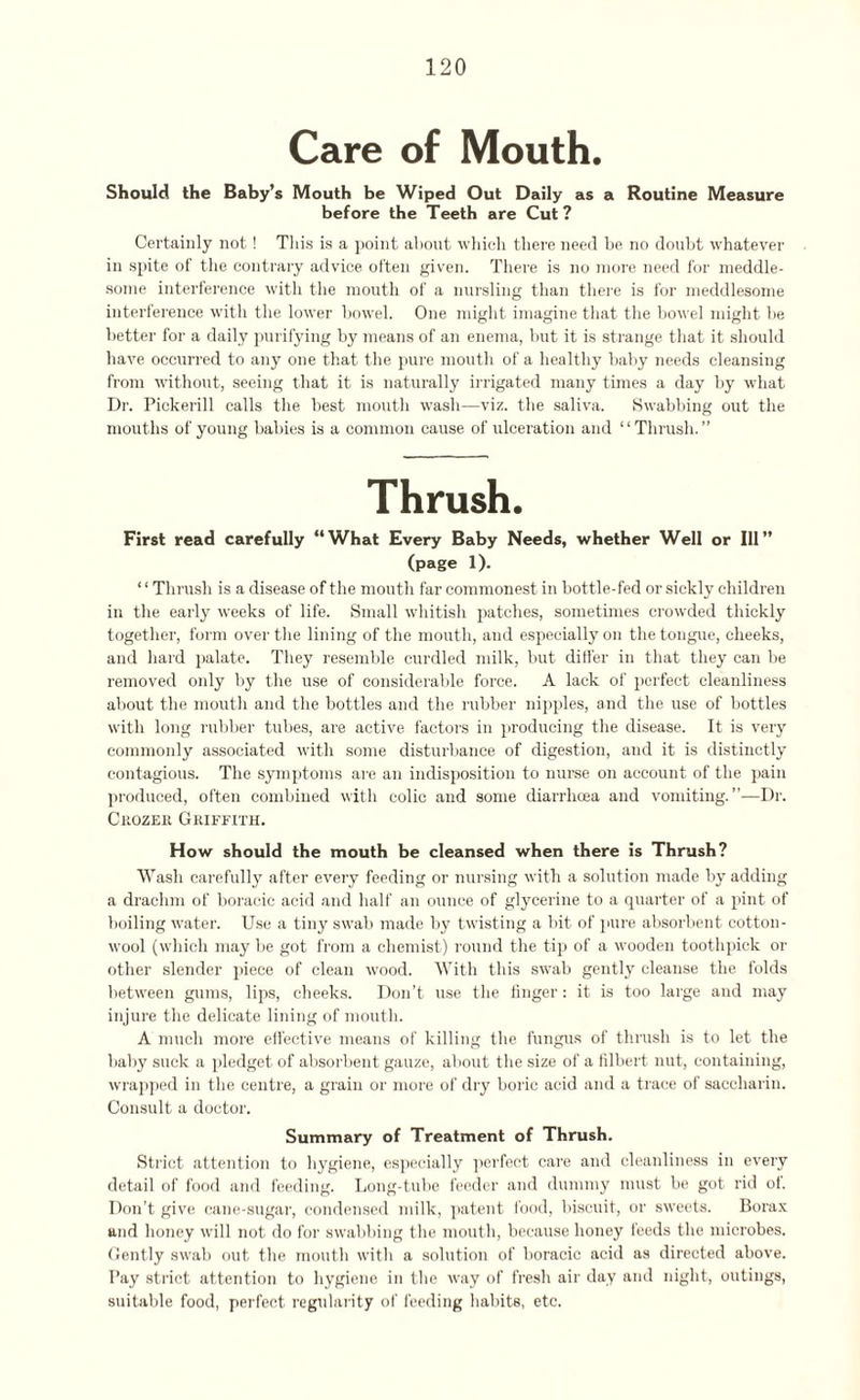 Care of Mouth. Should the Baby’s Mouth be Wiped Out Daily as a Routine Measure before the Teeth are Cut ? Certainly not! This is a point about which there need be no doubt whatever in spite of the contrary advice often given. There is no more need for meddle¬ some interference with the mouth of a nursling than there is for meddlesome interference with the lower bowel. One might imagine that the bowel might he better for a daily purifying by means of an enema, but it is strange that it should have occurred to any one that the pure mouth of a healthy baby needs cleansing from without, seeing that it is naturally irrigated many times a day by what Dr. Pickerill calls the best mouth wash—viz. the saliva. Swabbing out the mouths of young babies is a common cause of ulceration and “Thrush.” Thrush. First read carefully “What Every Baby Needs, whether Well or Ill” (page 1). ‘ ‘ Thrush is a disease of the mouth far commonest in bottle-fed or sickly children in the early weeks of life. Small whitish patches, sometimes crowded thickly together, form over the lining of the mouth, and especially on the tongue, cheeks, and hard palate. They resemble curdled milk, but differ in that they can be removed only by the use of considerable force. A lack of perfect cleanliness about the mouth and the bottles and the rubber nipples, and the use of bottles with long rubber tubes, are active factors in producing the disease. It is very commonly associated with some disturbance of digestion, and it is distinctly contagious. The symptoms are an indisposition to nurse on account of the pain produced, often combined with colic and some diarrhoea and vomiting.”-—Dr. Crozer Griffith. How should the mouth be cleansed when there is Thrush? Wash carefully after every feeding or nursing with a solution made by adding a drachm of boracic acid and half an ounce of glycerine to a quarter of a pint of boiling water. Use a tiny swab made by twisting a bit of pure absorbent cotton¬ wool (which may be got from a chemist) round the tip of a wooden toothpick or other slender piece of clean wood. With this swab gently cleanse the folds between gums, lips, cheeks. Don’t use the finger: it is too large and may injure the delicate lining of mouth. A much more effective means of killing the fungus of thrush is to let the baby suck a pledget of absorbent gauze, about the size of a filbert nut, containing, wrapped in the centre, a grain or more of dry boric acid and a trace of saccharin. Consult a doctor. Summary of Treatment of Thrush. Strict attention to hygiene, especially perfect care and cleanliness in every detail of food and feeding. Long-tube feeder and dummy must be got rid of. Don’t give cane-sugar, condensed milk, patent food, biscuit, or sweets. Borax and honey will not do for swabbing the mouth, because honey feeds the microbes. Gently swab out the mouth with a solution of boracic acid as directed above. Pay strict attention to hygiene in the way of fresh air day and night, outings, suitable food, perfect regularity of feeding habits, etc.