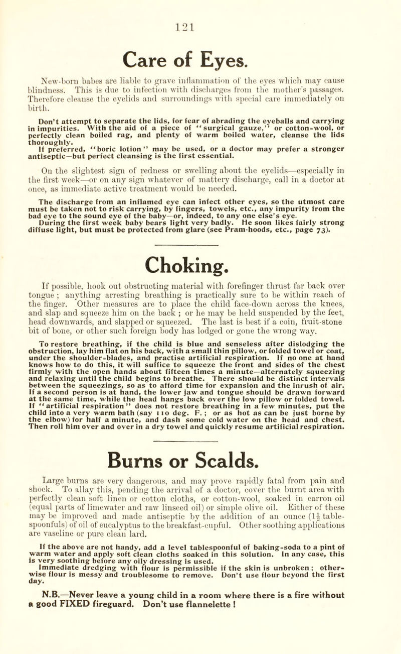 Care of Eyes. New-born babes are liable to grave inflammation of the eyes which may cause blindness. This is due to infection with discharges from the mother’s passages. Therefore cleanse the eyelids and surroundings with special care immediately on birth. Don’t attempt to separate the lids, for fear of abrading the eyeballs and carrying in impurities. With the aid of a piece of “surgical gauze,” or cotton-wool, or perfectly clean boiled rag, and plenty of warm boiled water, cleanse the lids thoroughly. If preferred, “boric lotion” may be used, or a doctor may prefer a stronger antiseptic—but perfect cleansing is the first essential. On the slightest sign of redness or swelling about the eyelids—especially in the iirst week—-or on any sign whatever of mattery discharge, call in a doctor at once, as immediate active treatment would be needed. The discharge from an inflamed eye can infect other eyes, so the utmost care must be taken not to risk carrying, by fingers, towels, etc., any impurity from the bad eye to the sound eye of the baby—or, indeed, to any one else’s eye. During the first week baby bears light very badly. He soon likes fairly strong diffuse light, but must be protected from glare (see Pram-hoods, etc., page 73). If possible, hook out obstructing material with forefinger thrust far back over tongue ; anything arresting breathing is practically sure to be within reach of the finger. Other measures are to place the child face-down across the knees, and slap and squeeze him on the back ; or he may be held suspended by the feet, head downwards, and slapped or squeezed. The last is best if a coin, fruit-stone bit of bone, or other such foreign body has lodged or gone the wrong way. To restore breathing, if the child is blue and senseless after dislodging the obstruction, lay him flat on his back, with a small thin pillow, or folded towel or coat, under the shoulder-blades, and practise artificial respiration. If no one at hand knows how to do this, it will suffice to squeeze the front and sides of the chest firmly with the open hands about fifteen times a minute—alternately squeezing and relaxing until the child begins to breathe. There should be distinct intervals between the squeezings, so as to afford time for expansion and the inrush of air. If a second person is at hand, the lower jaw and tongue should be drawn forward at the same time, while the head hangs back over the low pillow or folded towel. If “artificial respiration” does not restore breathing in a few minutes, put the child into a very warm bath (say 1 10 deg. F. ; or as hot as can be just borne by the elbow) for half a minute, and dash some cold water on the head and chest. Then roll him over and over in a dry towel and quickly resume artificial respiration. Burns or Scalds. Large burns are very dangerous, and may prove rapidly fatal from pain and shock. To allay this, pending the arrival of a doctor, cover the burnt area with perfectly clean soft linen or cotton cloths, or cotton-wool, soaked in earron oil (equal parts of limewater and raw linseed oil) or simple olive oil. Either of these may be improved and made antiseptic by the addition of an ounce (li table¬ spoonfuls) of oil of eucalyptus to the breakfast-cupful. Other soothing applications are vaseline or pure clean lard. If the above are not handy, add a level tablespoonful of baking-soda to a pint of warm water and apply soft clean cloths soaked in this solution. In any case, this is very soothing before any oily dressing is used. Immediate dredging with flour is permissible if the skin is unbroken; other¬ wise flour is messy and troublesome to remove. Don’t use flour beyond the first day. N.B.—Never leave a young child in a room -where there is a fire without a good FIXED fireguard. Don’t use flannelette !