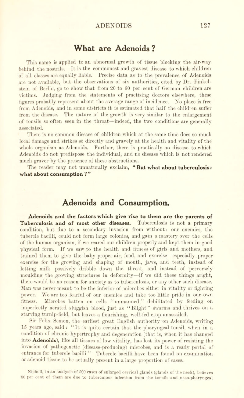 What are Adenoids ? This name is applied to an abnormal growth of tissue blocking the air-way behind the nostrils. It is the commonest and gravest disease to which children of all classes are equally liable. Precise data as to the prevalence of Adenoids are not available, but the observations of six authorities, cited by Dr. Finkel- steiu of Berlin, go to show that from 20 to 60 per cent of German children are victims. Judging from the statements of practising doctors elsewhere, these figures probably represent about the average range of incidence. No place is free from Adenoids, and in some districts it. is estimated that half the children suffer from the disease. The nature of the growth is very similar to the enlargement of tonsils so often seen in the throat—indeed, the two conditions are generally associated. There is no common disease of children which at the same time does so much local damage and strikes so directly and gravely at the health and vitality of the whole organism as Adenoids. Further, there is practically no disease to which Adenoids do not predispose the individual, and no disease which is not rendered much graver by the presence of these obstructions. The reader may not unnaturally exclaim, “ But what about tuberculosis : what about consumption ?” Adenoids and Consumption. Adenoids and the factors which give rise to them are the parents of Tuberculosis and of most other diseases. Tuberculosis is not a primary condition, but due to a secondary invasion from without: our enemies, the tubercle bacilli, could not form large colonies, and gain a mastery over the cells of the human organism, if we reared our children properly and kept them in good physical form. If we saw to the health and fitness of girls and mothers, and trained them to give the baby proper air, food, and exercise—especially proper exercise for the growing and shaping of mouth, jaws, and teeth, instead of letting milk passively dribble down the throat, and instead of perversely moulding the growing structures in deformity—if we did these things aright, there would be no reason for anxiety as to tuberculosis, or any other such disease. Man was never meant to be the inferior of microbes either in vitality or fighting power. We are too fearful of our enemies and take too little pride in our own fitness. Microbes batten on cells “unmanned,” debilitated by feeding on imperfectly aerated sluggish blood, just as “Blight” swarms and thrives on a starving turnip-field, but leaves a flourishing, well-fed crop unassailed. Sir Felix Semon, the earliest great English authority on Adenoids, writing 15 years ago, said : “ It is quite certain that the pharyngeal tonsil, when in a condition of chronic hypertrophy and degeneration (that is, when it has changed into Adenoids), like all tissues of low vitality, lias lost its power of resisting the invasion of pathogenetic (disease-producing) microbes, and is a ready portal of entrance for tubercle bacilli.” Tubercle bacilli have been found on examination of adenoid tissue to hi; actually present in a largo proportion of cases. Niclioll, in an analysis of 500 cases of enlarged cervical glands (glands of the neck), believes 80 per cent of them are due to tuberculous infection from the tonsils and naso-pharyngeal