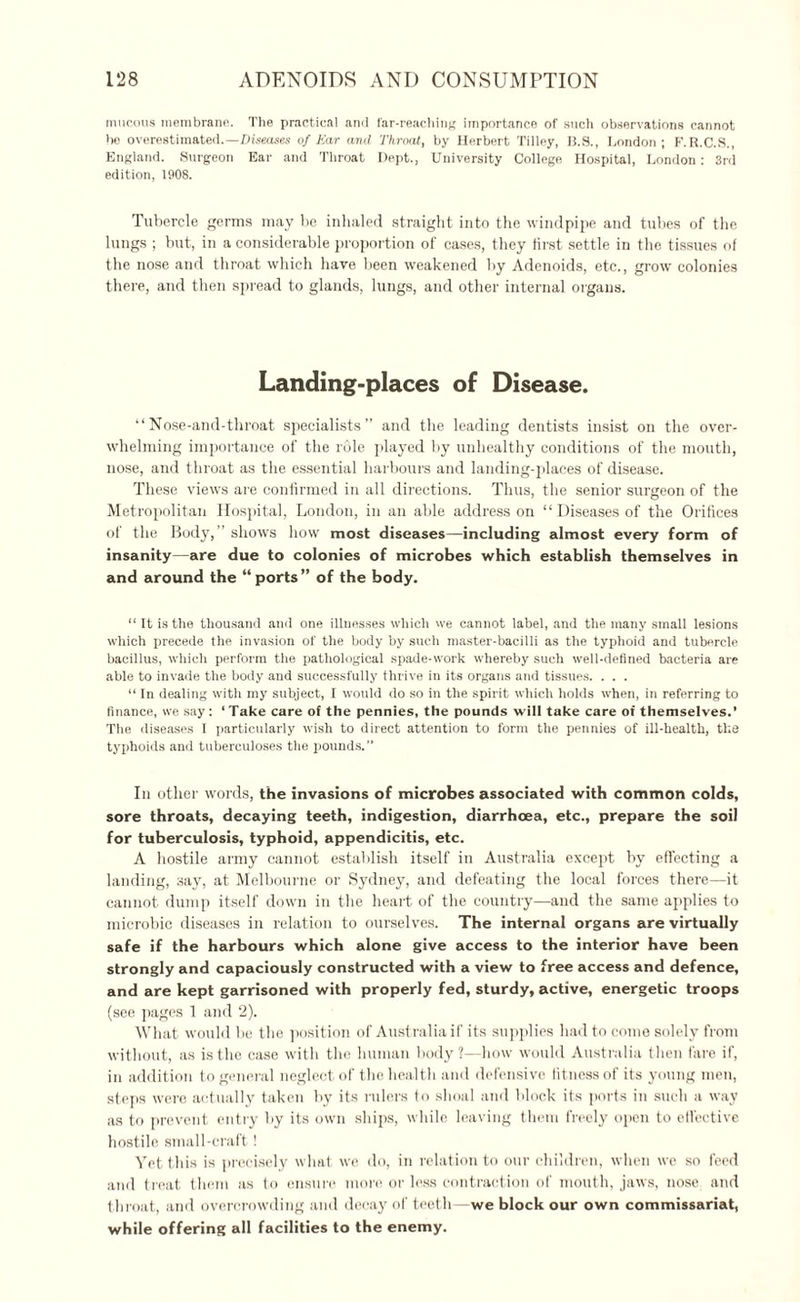 mucous membrane. The practical and far-reaching importance of such observations cannot be overestimated.—Diseases of Kar and Throat, by Herbert Tilley, B.S., London; F.R.C.S., England. Surgeon Ear and Throat Dept., University College Hospital, London: 3rd edition, 1908. Tubercle germs may be inhaled straight into the windpipe and tubes of the lungs ; but, in a considerable proportion of cases, they first settle in the tissues of the nose and throat which have been weakened by Adenoids, etc., grow colonies there, and then spread to glands, lungs, and other internal organs. Landing-places of Disease. “Nose-and-throat specialists” and the leading dentists insist on the over¬ whelming importance of the role played by unhealthy conditions of the mouth, nose, and throat as the essential harbours and landing-places of disease. These views are confirmed in all directions. Thus, the senior surgeon of the Metropolitan Hospital, London, in an able address on “ Diseases of the Orifices of the Body,” shows how most diseases—including almost every form of insanity—are due to colonies of microbes which establish themselves in and around the “ports” of the body. “ It is the thousand and one illnesses which we cannot label, and the many small lesions which precede the invasion of the body by such master-bacilli as the typhoid and tubercle bacillus, which perform the pathological spade-work whereby such well-defined bacteria are able to invade the body and successfully thrive in its organs and tissues. . . . “ In dealing with my subject, I would do so in the spirit which holds when, in referring to finance, we say: ‘Take care of the pennies, the pounds will take care oi themselves.’ The diseases I particularly wish to direct attention to form the pennies of ill-health, the typhoids and tuberculoses the pounds.” Ill other words, the invasions of microbes associated with common colds, sore throats, decaying teeth, indigestion, diarrhoea, etc., prepare the soil for tuberculosis, typhoid, appendicitis, etc. A hostile army cannot establish itself in Australia except by effecting a landing, say, at Melbourne or Sydney, and defeating the local forces there—it cannot dump itself down in the heart of the country—and the same applies to microbic diseases in relation to ourselves. The internal organs are virtually safe if the harbours which alone give access to the interior have been strongly and capaciously constructed with a view to free access and defence, and are kept garrisoned with properly fed, sturdy, active, energetic troops (see pages 1 and 2). What would he the position of Australia if its supplies had to come solely from without, as is the case with the human body?—how would Australia then fare if, in addition to general neglect of the health and defensive fitness of its young men, steps were actually taken by its rulers to shoal and block its ports in such a way as to prevent entry by its own ships, while leaving them freely open to effective hostile small-craft! Yet this is precisely what we do, in relation to our children, when we so feed and treat them as to ensure more or less contraction of mouth, jaws, nose and throat, and overcrowding and decay of teeth—we block our own commissariat, while offering all facilities to the enemy.