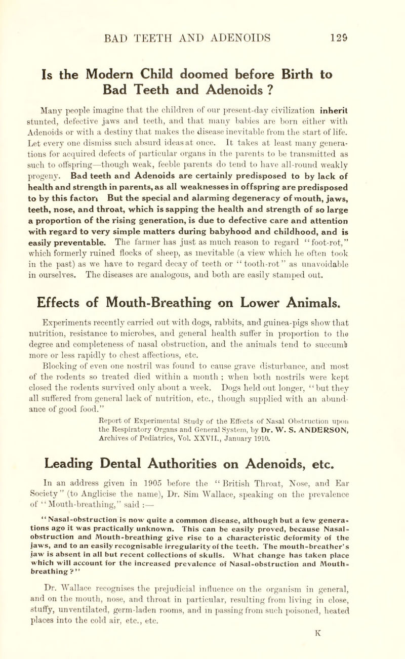 Is the Modern Child doomed before Birth to Bad Teeth and Adenoids ? Many people imagine that the children of our present-day civilization inherit stunted, defective jaws and teeth, and that many babies are born either with Adenoids or with a destiny that makes the disease inevitable from the start of life. Let every one dismiss such absurd ideas at once. It takes at least many genera¬ tions for acquired defects of particular organs in the parents to be transmitted as such to offspring—though weak, feeble parents do tend to have all-round weakly progeny. Bad teeth and Adenoids are certainly predisposed to by lack of health and strength in parents, as all weaknesses in offspring are predisposed to by this factori But the special and alarming degeneracy of mouth, jaws, teeth, nose, and throat, which is sapping the health and strength of so large a proportion of the rising generation, is due to defective care and attention with regard to very simple matters during babyhood and childhood, and is easily preventable. The farmer has just as much reason to regard “foot-rot,” which formerly rained flocks of sheep, as inevitable (a view which he often took in the past) as we have to regard decay of teeth or “tooth-rot” as unavoidable in ourselves. The diseases are analogous, and both are easily stamped out. Effects of Mouth-Breathing on Lower Animals. Experiments recently carried out with dogs, rabbits, and guinea-pigs show that nutrition, resistance to microbes, and general health suffer in proportion to the degree and completeness of nasal obstruction, and the animals tend to succumb more or less rapidly to chest affections, etc. Blocking of even one nostril was found to cause grave disturbance, and most of the rodents so treated died within a month ; when both nostrils were kept closed the rodents survived only about a week. Dogs held out longer, “but they all suffered from general lack of nutrition, etc., though supplied with an abund¬ ance of good food.” Report of Experimental Study of the Effects of Nasal Obstruction upon the Respiratory Organs and Generaf System, by Dr. W. S. ANDERSON, Archives of Pediatrics, Vol. XXVII., January 1910. Leading Dental Authorities on Adenoids, etc. In an address given in 1905 before the “ British Throat, Nose, and Ear Society ” (to Anglicise the name), Dr. Sim Wallace, speaking on the prevalence of “Mouth-breathing,” said “ Nasal-obstruction is now quite a common disease, although but a few genera¬ tions ago it was practically unknown. This can be easily proved, because Nasal- obstruction and Mouth-breathing give rise to a characteristic deformity of the jaws, and to an easily recognisable irregularity of the teeth. The mouth-breather’s jaw is absent in all but recent collections of skulls. What change has taken place which will account for the increased prevalence of Nasal-obstruction and Mouth¬ breathing ? ” Dr. Wallace recognises the prejudicial influence on the organism in general, and on the mouth, nose, and throat in particular, resulting from living in close, stuffy, unventilated, germ-laden rooms, and in passing from such poisoned, heated places into the cold air, etc., etc. K