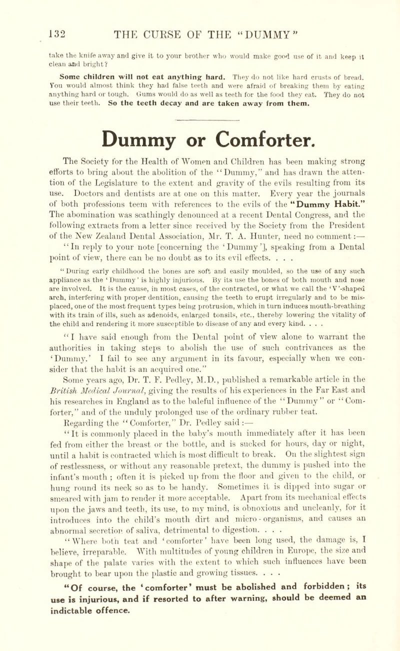take the knife away and give it to your brother who would make good use of it and keep it clean and bright? Some children will not eat anything hard. They do not like hard crusts of bread. Vou would almost think they had false teeth and wore afraid of breaking them by eating anything hard or tough. Gums would do as well as teeth for the food they eat. They do not use their teeth. So the teeth decay and are taken away from them. Dummy or Comforter. The Society for the Health of Women and Children has been making strong efforts to bring about the abolition of the “Dummy,” and has drawn the atten¬ tion of the Legislature to the extent and gravity of the evils resulting from its use. Doctors and dentists are at one on this matter. Every year the journals of both professions teem with references to the evils of the “Dummy Habit.” The abomination was scathingly denounced at a recent Dental Congress, and the following extracts from a letter since received by the Society from the President of the New Zealand Dental Association, Mr. T. A. Hunter, need no comment:— “In reply to your note [concerning the ‘Dummy’], speaking from a Dental point of view, there can be no doubt as to its evil effects. . . . “ During early childhood the bones are soft and easily moulded, so the use of any such appliance as the ‘ Dummy ’ is highly injurious. By its use the bones of both mouth and nose are involved. It is the cause, in most cases, of the contracted, or what we call the ‘V’-shaped arch, interfering with proper dentition, causing the teeth to erupt irregularly and to be mis¬ placed, one of the most frequent types being protrusion, which in turn induces mouth-breathing with its train of ills, such as adenoids, enlarged tonsils, etc., thereby lowering the vitality of the child and rendering it more susceptible to disease of any and every kind. . . . “ I have said enough from the Dental point of view alone to warrant the authorities in taking steps to abolish the use of such contrivances as the ‘Dummy.’ I fail to see any argument in its favour, especially when we con¬ sider that the habit is an acquired one.” Some years ago, Dr. T. F. Pedley, M.D., published a remarkable article in the British Medical Journal, giving the results of his experiences in the Far East and his researches in England as to the baleful influence of the “Dummy” or “Com¬ forter,” and of the unduly prolonged use of the ordinary rubber teat. Regarding the “Comforter,” Dr. Pedley said :— “ It is commonly placed in the baby’s mouth immediately after it has been fed from either the breast or the bottle, and is sucked for hours, day or night, until a habit is contracted which is most difficult to break. On the slightest sign of restlessness, or without any reasonable pretext, the dummy is pushed into the infant’s mouth ; often it is picked up from the floor and given to the child, or hung round its neck so as to be handy. Sometimes it is dipped into sugar or smeared with jam to render it more acceptable. Apart from its mechanical eflects upon the jaws and teeth, its use, to my mind, is obnoxious and uncleanly, for it introduces into the child’s mouth dirt and micro-organisms, and causes an abnormal secretion, of saliva, detrimental to digestion. . . . “Where both teat and ‘comforter’ have been long used, the damage is, I believe, irreparable. With multitudes of young children in Europe, the size and shape of the palate varies with the extent to which such influences have been brought to bear upon the plastic and growing tissues. . . . “Of course, the ‘comforter’ must be abolished and forbidden; its use is injurious, and if resorted to after warning, should be deemed an indictable offence.