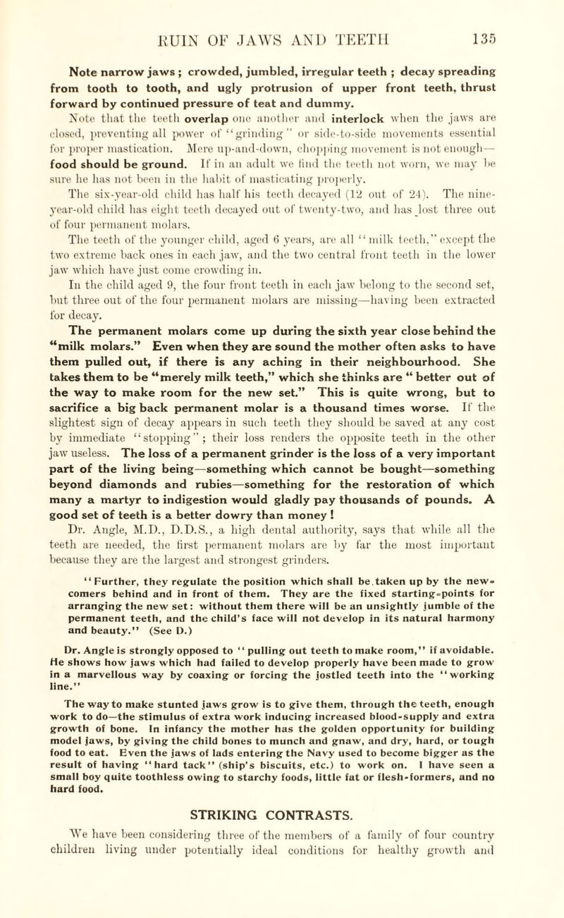 Note narrow jaws ; crowded, jumbled, irregular teeth ; decay spreading from tooth to tooth, and ugly protrusion of upper front teeth, thrust forward by continued pressure of teat and dummy. Note that the teeth overlap one another and interlock when the jaws are closed, preventing all power of “grinding” or side-to-side movements essential for proper mastication. Mere up-and-down, chopping movement is not enough— food should be ground. If in an adult we find the teeth not worn, we may he sure he has not been in the habit of masticating properly. The six-year-old child has half his teeth decayed (12 out of 24). The nine- year-old child has eight teeth decayed out of twenty-two, and has lost three out of four permanent molars. The teeth of the younger child, aged 6 years, are all “milk teeth,” except the two extreme back ones in each jaw, and the two central front teeth in the lower jaw which have just come crowding in. In the child aged 9, the four front teeth in each jaw belong to the second set, but three out of the four permanent molars are missing—having been extracted for decay. The permanent molars come up during the sixth year close behind the “milk molars.” Even when they are sound the mother often asks to have them pulled out, if there is any aching in their neighbourhood. She takes them to be “merely milk teeth,” which she thinks are “ better out of the way to make room for the new set.” This is quite wrong, but to sacrifice a big back permanent molar is a thousand times worse. If flic slightest sign of decay appears in such teeth they should be saved at any cost by immediate “stopping”; their loss renders the opposite teeth in the other jaw useless. The loss of a permanent grinder is the loss of a very important part of the living being—something which cannot be bought—something beyond diamonds and rubies—something for the restoration of which many a martyr to indigestion would gladly pay thousands of pounds. A good set of teeth is a better dowry than money ! Dr. Angle, M.D., D.D.S., a high dental authority, says that while all the teeth are needed, the first permanent molars are by far the most important because they are the largest and strongest grinders. “Further, they regulate the position which shall be.taken up by the new¬ comers behind and in front of them. They are the fixed starting-points for arranging the new set: without them there will be an unsightly jumble of the permanent teeth, and the child’s face will not develop in its natural harmony and beauty.” (See D.) Dr. Angle is strongly opposed to “ pulling out teeth to make room,” if avoidable. He shows how jaws which had failed to develop properly have been made to grow' in a marvellous way by coaxing or forcing the jostled teeth into the “working line.” The way to make stunted jaws grow is to give them, through the teeth, enough work to do—the stimulus of extra work inducing increased blood-supply and extra growth of bone. In infancy the mother has the golden opportunity for building model jaws, by giving the child bones to munch and gnaw, and dry, hard, or tough food to eat. Even the jaws of lads entering the Navy used to become bigger as the result of having “hard tack” (ship’s biscuits, etc.) to work on. I have seen a small boy quite toothless owing to starchy foods, little fat or flesh-formers, and no hard food. STRIKING CONTRASTS. We have been considering three of the members of a family of four country children living under potentially ideal conditions for healthy growth and