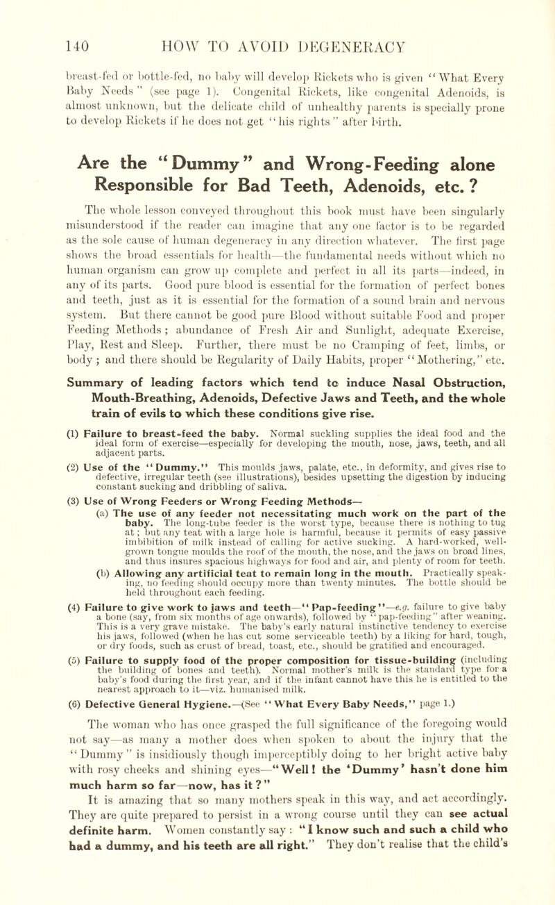 HO HOW TO AVOID DEGENERACY breast-fed or bottle-fed, no baby will develop Rickets who is given “What Every Baby Needs (see page 1). Congenital Rickets, like congenital Adenoids, is almost unknown, but the delicate child of unhealthy parents is specially prone to develop Rickets if he does not get “ his rights ” after birth. Are the “Dummy” and Wrong-Feeding alone Responsible for Bad Teeth, Adenoids, etc. ? The whole lesson conveyed throughout this book must have been singularly misunderstood if the reader can imagine that any one factor is to be regarded as the sole cause of human degeneracy in any direction whatever. The first page shows the broad essentials for health -the fundamental needs without which no human organism can grow up complete and perfect in all its parts—indeed, in any of its parts. Good pure blood is essential for the formation of perfect bones and teeth, just as it is essential for the formation of a sound brain and nervous system. But there cannot be good pure Blood without suitable Food and proper Feeding Methods; abundance of Fresh Air and Sunlight, adecjuate Exercise, Play, Rest and Sleep. Further, there must be no Cramping of feet, limbs, or body ; and there should be Regularity of Daily Habits, proper “Mothering,” etc. Summary of leading factors which tend to induce Nasal Obstruction, Mouth-Breathing, Adenoids, Defective Jaws and Teeth, and the whole train of evils to which these conditions give rise. (1) Failure to breast-feed the baby. Normal suckling supplies tlie ideal food and the ideal form of exercise—especially for developing the mouth, nose, jaws, teeth, and all adjacent parts. (2) Use of the “ Dummy.” This moulds jaws, palate, etc., in deformity, and gives rise to defective, irregular teeth (see illustrations), besides upsetting the digestion by inducing constant sucking and dribbling of saliva. (3) Use of Wrong Feeders or Wrong Feeding Methods— (a) The use of any feeder not necessitating much work on the part of the baby. The long-tube feeder is the worst type, because there is nothing to tug at; but any teat with a large hole is harmful, because it permits of easy passive imbibition of milk instead of calling for active sucking. A hard-worked, well- grown tongue moulds the roof of the mouth, the nose, and the jaws on broad lines, and thus insures spacious highways for food and air, and plenty of room for teeth. (b) Allowing any artificial teat to remain long in the mouth. Practically speak¬ ing, no feeding should occupy more than twenty minutes. The bottle should be held throughout each feeding. (4) Failure to give work to jaws and teeth—“ Pap-feeding”—e.n. failure to give baby a bone (say, from six months of age onwards), followed by “pap-feeding” after weaning. This is a very grave mistake. The baby’s early natural instinctive tendency to exercise his jaws, followed (when he lias cut some serviceable teeth) by a liking for hard, tough, or dry foods, such as crust of bread, toast, etc., should be gratified and encouraged. (5) Failure to supply food of the proper composition for tissue-building (including the building of bones and teeth). Normal mother’s milk is the standard type for a baby’s food during the first year, and if the infant cannot have this lie is entitled to the nearest approach to it—viz. humanised milk. (6) Defective General Hygiene.—(See “What Every Baby Needs,” page 1.) The woman who has once grasped the full significance of the foregoing would not say—as many a mother does when spoken to about the injury that the “Dummy” is insidiously though imperceptibly doing to her bright active baby with rosy cheeks and shining eyes—“Well! the ‘Dummy’ hasn’t done him much harm so far—now, has it?” It is amazing that so many mothers speak in this way, and act accordingly. They are quite prepared to persist in a wrong course until they can see actual definite harm. Women constantly say : “I know such and such a child who had a dummy, and his teeth are all right.” They don’t realise that the child s