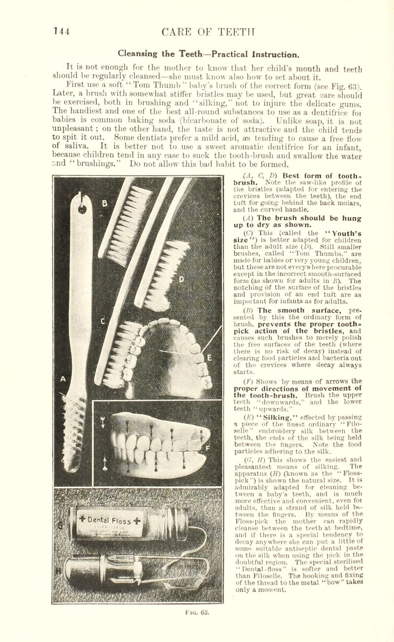 Cleansing the Teeth—Practical Instruction. It is not enough for the mother to know that her child’s mouth and teeth should be regularly cleansed—she must know also how to set about it. 1irst use a sott “ Tom Thumb ” baby’s brush of the correct form (see Fig. 63). Later, a brush with somewhat stiti'er bristles may be used, but great care should be exercised, both in brushing and “silking,” not to injure the delicate gums. The handiest and one of the best all-round substances to use as a dentifrice foi babies is common baking soda (bicarbonate of soda). Unlike soap, it is not unpleasant; on the other hand, the taste is not attractive and the child tends to spit it out. Some dentists prefer a mild acid, its tending to cause a free flow of saliva. It is better not to use a sweet aromatic dentifrice for an infant, because children tend in any case to suck the tooth-brush and swallow the water and “ brush in gs. ” Do not allow this bad habit to be formed. (A, C, D) Best form of tooth- brush. Note the saw-like profile of the bristles (adapted for entering the crevices between the teeth), the end tuft for going behind the back molars, and the curved handle. (.4) The brush should be hung up to dry as shown. (C) This (called the “ Youth's size”) is better adapted for children than the adult size (/)). Still smaller brushes, called “Tom Thumbs, are made for babies or very young children, but these are not everywhere procurable except in the incorrect smooth-surfaced form (as shown for adults in B). The notching of tire surface of the bristles and provision of an end tuft are as important for infants as for adults. (B) The smooth surface, pre¬ sented by this the ordinary form of brush, prevents the proper tooth¬ pick action of the bristles, and causes such brushes to merely polish the free surfaces of the teetli (where there is no risk of decay) instead of clearing food particles and bacteria out of the crevices where decay always starts. (F) Shows by means of arrows the proper directions of movement of the tooth-brush. Brush the upper teeth “downwards,” and the lower teetli “upwards. (/'.’) “Silking,” effected bypassing a piece of the linest ordinary “Filo¬ selle embroidery silk between the teeth, the ends of the silk being field between the lingers. Note the food particles adhering to the silk. ((?, IP) This shows the easiest and pleasantest means of silking. The apparatus (H) (known as the “Floss- pick ) is shown the natural size. It is admirably adapted for cleaning be¬ tween a baby's teetli, and is much more effective and convenient, even for adults, than a strand of silk held be¬ tween the fingers. By means of the Floss-pick the mother can rapidly cleanse between the teeth at bedtime, and if there is a special tendency to decay anywhere she can put a little of some suitable antiseptic dental paste on the silk when using the pick in the doubtful region. The special sterilised “ Dental-floss is softer and better than Filoselle. The hooking and fixing of the thread to the metal “ bow ” takes only a moment. Fio. 113.