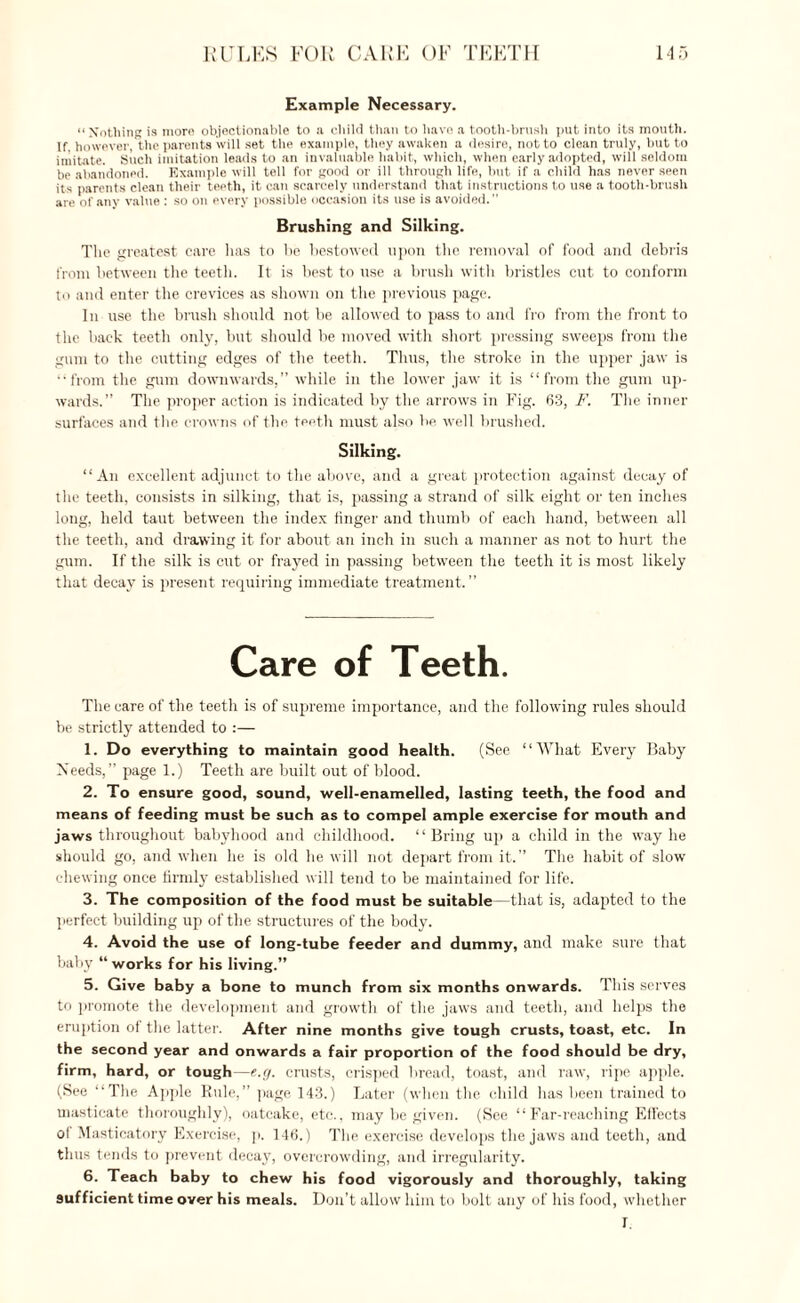 Example Necessary. “Nothing is morn objectionable to a child than to have a tooth-brush put into its mouth. If, however, the parents will set the example, they awaken a desire, not to clean truly, but to imitate. Such imitation leads to an invaluable habit, which, when early adopted, will seldom be abandoned. Example will tell for good or ill through life, but if a child has never seen its parents clean their teeth, it can scarcely understand that instructions to use a tooth-brush are of any value : so on every possible occasion its use is avoided. Brushing and Silking. The greatest care has to be bestowed upon the removal of food and debris from between the teeth. It is best to use a brush with bristles cut to conform to and enter the crevices as shown on the previous page. In use the brush should not be allowed to pass to and fro from the front to the back teeth only, but should be moved with short pressing sweeps from the gum to the cutting edges of the teeth. Thus, the stroke in the upper jaw is “from the gum downwards,” while in the lower jaw it is “from the gum up¬ wards.” The proper action is indicated by the arrows in Fig. 63, F. The inner surfaces and the crowns of the teeth must also be well brushed. Silking. “An excellent adjunct to the above, and a great protection against decay of the teeth, consists in silking, that is, passing a strand of silk eight or ten inches long, held taut between the index finger and thumb of each hand, between all the teeth, and drawing it for about an inch in such a manner as not to hurt the gum. If the silk is cut or frayed in passing between the teeth it is most likely that decay is present requiring immediate treatment. ” Care of Teeth. The care of the teetli is of supreme importance, and the following rules should be strictly attended to :— 1. Do everything to maintain good health. (See “What Every Baby Needs,” page 1.) Teeth are built out of blood. 2. To ensure good, sound, well-enamelled, lasting teeth, the food and means of feeding must be such as to compel ample exercise for mouth and jaws throughout babyhood and childhood. ‘ ‘ Bring up a child in the way he should go, and when he is old he will not depart from it.” The habit of slow chewing once firmly established will tend to be maintained for life. 3. The composition of the food must be suitable—that is, adapted to the perfect building up of the structures of the body. 4. Avoid the use of long-tube feeder and dummy, and make sure that baby “ works for his living.” 5. Give baby a bone to munch from six months onwards. This serves to promote the development and growth of the jaws and teeth, and helps the eruption of the latter. After nine months give tough crusts, toast, etc. In the second year and onwards a fair proportion of the food should be dry, firm, hard, or tough—e.g. crusts, crisped bread, toast, and raw, ripe apple. (See “The Apple Rule,” page 143.) Later (when the child has been trained to masticate thoroughly), oatcake, etc., may be given. (See “Far-reaching Ell’ects of Masticatory Exercise, p. 146.) The exercise develops the jaws and teeth, and thus tends to prevent decay, overcrowding, and irregularity. 6. Teach baby to chew his food vigorously and thoroughly, taking sufficient time over his meals. Don’t allow him to bolt any of his food, whether 1.