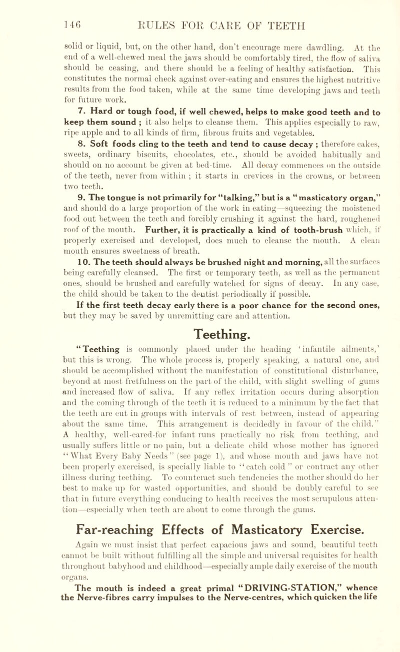 solid or liquid, but, on the other hand, don’t encourage mere dawdling. At the end of a well-chewed meal the jaws should be comfortably tired, the flow of saliva should be ceasing, and there should be a feeling of healthy satisfaction. This constitutes the normal check against over-eating and ensures the highest nutritive results from the food taken, while at the same time developing jaws and teeth for future work. 7. Hard or tough food, if well chewed, helps to make good teeth and to keep them sound ; it also helps to cleanse them. This applies especially to raw, ripe apple and to all kinds of firm, fibrous fruits and vegetables. 8. Soft foods cling to the teeth and tend to cause decay ; therefore cakes, sweets, ordinary biscuits, chocolates, etc., should be avoided habitually and should on no account be given at bed-time. All decay commences on the outside of the teeth, never from within ; it starts in crevices in the crowns, or between two teeth. 9. The tongue is not primarily for “talking,” but is a “ masticatory organ,” and should do a large proportion of the work in eating—squeezing the moistened food out between the teeth and forcibly crushing it against the hard, roughened roof of the mouth. Further, it is practically a kind of tooth-brush which, if properly exercised and developed, does much to cleanse the mouth. A clean mouth ensures sweetness of breath. 10. The teeth should always be brushed night and morning, all the surfaces being carefully cleansed. The first or temporary teeth, as well as the permanent ones, should be brushed and carefully watched for signs of decay. In any case, the child should be taken to the dentist periodically if possible. If the first teeth decay early there is a poor chance for the second ones, hut they may be saved by unremitting care and attention. Teething. “Teething is commonly placed under the heading ‘infantile ailments,’ but this is wrong. The whole process is, properly speaking, a natural one, and should be accomplished without the manifestation of constitutional disturbance, beyond at most fretfulness on the part of the child, with slight swelling of gums and increased How of saliva. If any reflex irritation occurs during absorption and the coming through of the teeth it is reduced to a minimum by the fact that the teeth are cut in groups with intervals of rest between, instead of appearing about the same time. This arrangement is decidedly in favour of the child. A healthy, well-cared-for infant runs practically no risk from teething, and usually suffers little or no pain, but a delicate child whose mother has ignored “ What Every Baby Needs” (see page 1), and whose mouth and jaws have not been properly exercised, is specially liable to “catch cold ” or contract any other illness during teething. To counteract such tendencies the mother should do her best to make up for wasted opportunities, and should be doubly careful to see that in future everything conducing to health receives the most scrupulous atten¬ tion—especially when teeth are about to come through the gums. Far-reaching Effects of Masticatory Exercise. Again we must insist that perfect capacious jaws and sound, beautiful teeth cannot be built without fulfilling all the simple and universal requisites for health throughout babyhood and childhood—especially ample daily exercise of the mouth organs. The mouth is indeed a great primal “DRIVING-STATION,” whence the Nerve-fibres carry impulses to the Nerve-centres, which quicken the life