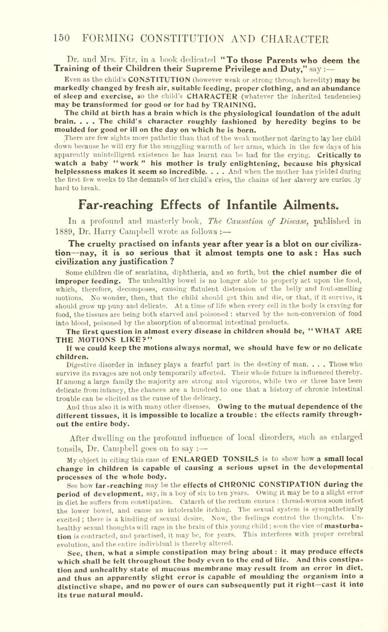 Dr. and Mrs. Fit/, in a book dedicated “To those Parents who deem the Training of their Children their Supreme Privilege and Duty,” say :— Even as the child’s CONSTITUTION (however weak or strong through heredity) may be markedly changed by fresh air, suitable feeding, proper clothing, and an abundance of sleep and exercise, so the child's CHARACTER (whatever the inherited tendencies) may be transformed for good or for bad by TRAINING. The child at birth has a brain which is the physiological foundation of the adult brain. . . . The child’s character roughly fashioned by heredity begins to be moulded for good or ill on the day on which he is born. There are few sights more pathetic than that of the weak mother not daring to lay her child down because he will cry for the snuggling warmth of her arms, which in the few days of his apparently unintelligent existence he has learnt can he had for the crying. Critically to watch a baby “work” his mother is truly enlightening, because his physical helplessness makes it seem so incredible. . . . And when the mother has yielded during the first few wreeks to the demands of her child’s cries, the chains of her slavery are curiou ,ly hard to break. Far-reaching Effects of Infantile Ailments. In a profound and masterly book, The Causation of Disease, published in 1889, Dr. Harry Campbell wrote as follows :— The cruelty practised on infants year after year is a blot on our civiliza¬ tion—nay, it is so serious that it almost tempts one to ask : Has such civilization any justification ? Some children die of scarlatina, diphtheria, and so forth, hut the chief number die of improper feeding. The unhealthy bowel is no longer able to properly act upon the food, which, therefore, decomposes, causing flatulent distension of the belly and foul-smelling motions. No wonder, then, that the child should get thin and die, or that, if it survive, it should grow up puny and delicate. At a time of life when every cell in the body is craving for food, the tissues are being both starved and poisoned : starved by the non-conversion of food into blood, poisoned by the absorption of abnormal intestinal products. The first question in almost every disease in children should be, “WHAT ARE THE MOTIONS LIKE?” If we could keep the motions always normal, we should have few or no delicate children. Digestive disorder in infancy plays a fearful part in the destiny of man. . . . Those who survive its ravages are not only temporarily affected. Their whole future is influenced thereby. If among a large family the majority are strong and vigorous, while two or three have been delicate from infancy, the chances are a hundred to one that a history of chronic intestinal trouble can be elicited as the cause of the delicacy. And thus also it is with many other diseases. Owing to the mutual dependence of the different tissues, it is impossible to localize a trouble : the effects ramify through¬ out the entire body. After dwelling on the profound influence of local disorders, such as enlarged tonsils, Dr. Campbell goes on to say :—- My object in citing this case of ENLARGED T0NSIL5 is to show how a small local change in children is capable of causing a serious upset in the developmental processes of the whole body. See how far-reaching may be the effects of CHRONIC CONSTIPATION during the period of development, say, in a boy of six to ten years. Owing it may be to a slight error in diet he suffers from constipation. Catarrh of the rectum ensues : thread-worms soon infest the lower bowel, and cause an intolerable itching. The sexual system is sympathetically excited; there is a kindling of sexual desire. Now, the feelings control the thoughts. Un¬ healthy sexual thoughts will rage in the, brain of this young child ; soon the vice of masturba¬ tion is contracted, and practised, it may he, for years. This interferes with proper cerebral evolution, and the entire individual is thereby altered. See, then, what a simple constipation may bring about: it may produce effects which shall be felt throughout the body even to the end of life. And this constipa¬ tion and unhealthy state of mucous membrane may result from an error in diet, and thus an apparently slight error is capable of moulding the organism into a distinctive shape, and no power of ours can subsequently put it right—cast it into its true natural mould.