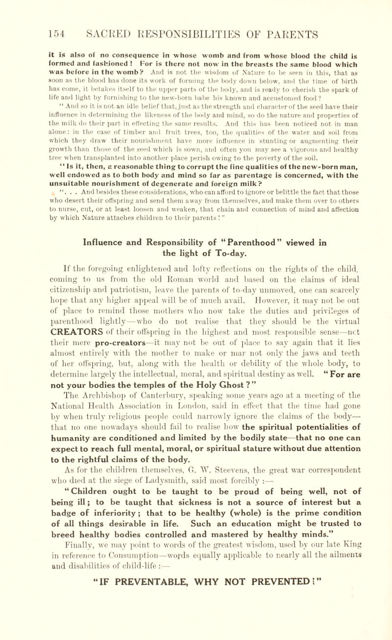 it is also of no consequence in whose womb and from whose blood the child is formed and fashioned ! For is there not now in the breasts the same blood which was before in the womb? And is not the wisdom of Nature to be seen in this, that as soon as the blood has done its work of forming the body down below, and the time of birth has come, it betakes itself to the upper parts of the body, and is ready to cherish the spark of life and light by furnishing to the new-born babe his known and accustomed food ? “ And so it is not an idle belief that, just as the strength and character of the seed have their influence in determining the likeness of the body and mind, so do the nature and properties of the milk do their part in effecting the same results. And this has been noticed not in man alone: in the case of timber and fruit trees, too, the qualities of the water and soil from which they draw their nourishment have more influence in stunting or augmenting their growth than those of the seed which is sown, and often you may see a vigorous and healthy tree when transplanted into another place perish owing to the poverty of the soil. “ Is it, then, a reasonable thing to corrupt the fine qualities of the new-born man, well endowed as to both body and mind so far as parentage is concerned, with the unsuitable nourishment of degenerate and foreign milk? . “. . . And besides these considerations, who can afford to ignore or belittle the fact that those who desert their offspring and send them away from themselves, and make them over to others to nurse, cut, or at least loosen and weaken, that chain and connection of mind and affection by which Nature attaches children to their parents 1 ” Influence and Responsibility of “Parenthood” viewed in the light of To-day. If the foregoing enlightened and lofty reflections on the rights of the child, coining to us from the old Roman world and based on the claims of ideal citizenship and patriotism, leave the parents of to-day unmoved, one can scarcely hope that any higher appeal will he of much avail. However, it may not be out of place to remind those mothers who now take the duties and privileges of parenthood lightly—who do not realise that they should be the virtual CREATORS of their offspring in the highest and most responsible sense—net their mere pro-creators—it may not be out of place to say again that it lies almost entirely with the mother to make or mar not only the jaws and teeth of her offspring, but, along with the health or debility of the whole body, to determine largely the intellectual, moral, and spiritual destiny as well. “ For are not your bodies the temples of the Holy Ghost ?” The Archbishop of Canterbury, speaking some years ago at a meeting of the National Health Association in London, said in effect that the time had gone by when truly religious people could narrowly ignore the claims of the body— that no one nowadays should fail to realise how the spiritual potentialities of humanity are conditioned and limited by the bodily state—that no one can expect to reach full mental, moral, or spiritual stature without due attention to the rightful claims of the body. As for the children themselves, G. W. Steevens, the great war correspondent who died at the siege of Ladysmith, said most forcibly :— “ Children ought to be taught to be proud of being well, not of being ill; to be taught that sickness is not a source of interest but a badge of inferiority; that to be healthy (whole) is the prime condition of all things desirable in life. Such an education might be trusted to breed healthy bodies controlled and mastered by healthy minds.” Finally, we may point to words of the greatest wisdom, used by our late King in reference to Consumption—woj'ds equally applicable to nearly all the ailments and disabilities of child-life :— “IF PREVENTABLE, WHY NOT PREVENTED!”