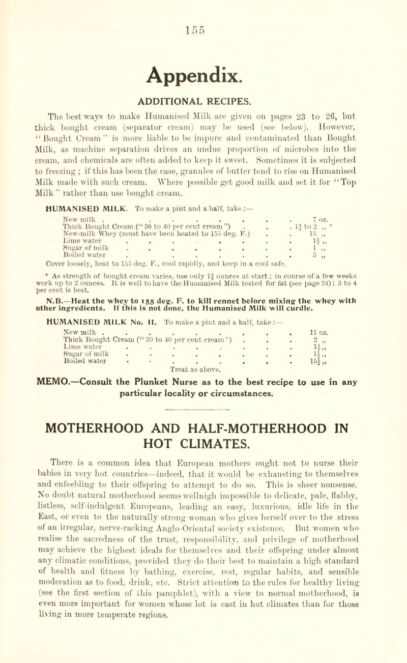 Appendix. ADDITIONAL RECIPES. The best ways to make Humanised Milk are given on pages 23 to 26, but thick bought cream (separator cream) may be used (see below). However, “ Bought Cream” is more liable to be impure and contaminated than Bought Milk, as machine separation drives an undue proportion of microbes into the cream, and chemicals are often added to keep it sweet. Sometimes it is subjected to freezing ; if this has been the case, granules of butter tend to rise on Humanised Milk made with such cream. Where possible get good milk and set it for “Top Milk ” rather than use bought cream. HUMANISED MILK. To make a pint and a half, take New milk . ....... 7 oz. Thick Bought Cream (“ 30 to 40 per cent cream ”) . . . 1} to 2 * New-milk Whey (must have been heated to 155 deg. F.) . . 15 ,, Lime water . . . . . . . li „ Sugar of milk . . . . . . . . 1 ,, Boiled water . ...... 5 ,, Cover loosely, heat to 155 deg. F., cool rapidly, and keep in a cool safe. * As strength of bought cream varies, use only 1J ounces at start; in course of a few weeks work up to 2 ounces. It is well to have the Humanised Jlilk tested for fat (see page 24): 3 to 4 per cent is best. N.B.—Heat the whey to 155 deg. F. to kill rennet before mixing the whey with other ingredients. If this is not done, the Humanised Milk will curdle. HUMANISED MILK No. II. To make a pint and a half, take :— New milk . . . . . . . . . 11 oz. Thick Bought Cream (“ 30 to 40 per cent cream ’’) . . 2 ,, Lime water . . . . . . . . 1£„ Sugar of milk . . . . . . . . 1§„ Boiled water 15j,, Treat as above. MEMO.—Consult the Plunket Nurse as to the best recipe to use in any particular locality or circumstances. MOTHERHOOD AND HALF-MOTHERHOOD IN HOT CLIMATES. There is a common idea that European mothers ought not to nurse their babies in very hot countries—indeed, that it would be exhausting to themselves and enfeebling to their offspring to attempt to do so. This is sheer nonsense. No doubt natural motherhood seems wellnigh impossible to delicate, pale, flabby, listless, self-indulgent Europeans, leading an easy, luxurious, idle life in the East, or even to the naturally strong woman who gives herself over to the stress of an irregular, nerve-racking Anglo-Oriental society existence. But women who realise the sacredness of the trust, responsibility, and privilege of motherhood may achieve the highest ideals for themselves and their offspring under almost any climatic conditions, provided they do their best to maintain a high standard of health and fitness by bathing, exercise, rest, regular habits, and sensible moderation as to food, drink, etc. Strict attention to the rules for healthy living (see the first section of this pamphlet), with a view to normal motherhood, is even more important for women whose lot is cast in hot climates than for those living in more temperate regions.