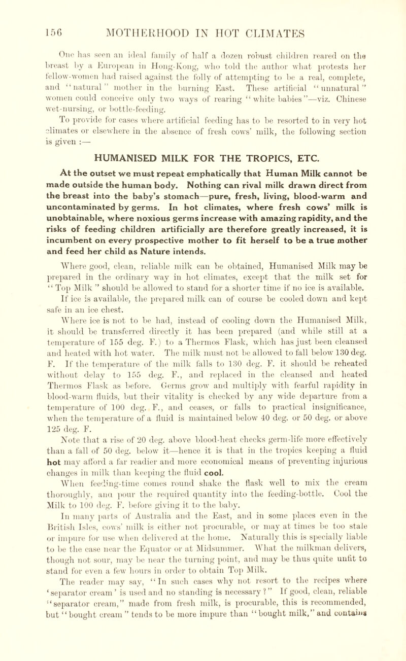 Olio has seen an ideal family of half a dozen robust children reared on the breast by a European in Hong-Kong, who told the author what protests her lellow-women had raised against the folly of attempting to be a real, complete, and “natural” mother in the burning East. These artificial “unnatural” women could conceive only two ways of rearing “white babies”—viz. Chinese wet-nursing, or bottle-feeding. To provide for cases where artificial feeding has to be resorted to in very hot climates or elsewhere in the absence of fresh cows’ milk, the following section is given :— HUMANISED MILK FOR THE TROPICS, ETC. At the outset we must repeat emphatically that Human Milk cannot be made outside the human body. Nothing can rival milk drawn direct from the breast into the baby’s stomach—pure, fresh, living, blood-warm and uncontaminated by germs. In hot climates, where fresh cows’ milk is unobtainable, where noxious germs increase with amazing rapidity, and the risks of feeding children artificially are therefore greatly increased, it is incumbent on every prospective mother to fit herself to be a true mother and feed her child as Nature intends. Where good, clean, reliable milk can be obtained, Humanised Milk may be prepared in the ordinary way in hot climates, except that the milk set for “ Top Milk ” should be allowed to stand for a shorter time if no ice is available. If ice is available, the prepared milk can of course be cooled down and kept safe in an ice chest. Where ice is not to be had, instead of cooling down the Humanised Milk, it should be transferred directly it has been prepared (and while still at a temperature of 155 deg. F.) to a Thermos Flask, which has just been cleansed and heated with hot water. The milk must not be allowed to fall below 130 deg. F. If the temperature of the milk falls to 130 deg. F. it should be reheated without delay to 155 deg. F., and replaced in the cleansed and heated Thermos Flask as before. Germs grow and multiply with fearful rapidity in blood-warm fluids, but their vitality is checked by any wide departure from a temperature of 100 deg. F., and ceases, or falls to practical insignificance, when the temperature of a iluid is maintained below 40 deg. or 50 deg. or above 125 deg. F. Note that a rise of 20 deg. above blood-heat checks germ-life more effectively than a fall of 50 deg. below it—hence it is that in the tropics keeping a fluid hot may afford a far readier and more economical means of preventing injurious changes in milk than keeping the fluid cool. When feeding-time comes round shake the flask well to mix the cream thoroughly, ana pour the required quantity into the feeding-bottle. Cool the Milk to 100 deg. F. before giving it to the baby. In many parts of Australia and the East, and in some places even in the British Isles, cows’ milk is either not procurable, or may at times he too stale or impure for use when delivered at the home. Naturally this is specially liable to be the case near the Equator or at Midsummer. What the milkman delivers, though not sour, may be near the turning point, and may be thus quite unfit to stand for even a few hours in order to obtain Top Milk. The reader may say, “In such cases why not resort to the recipes where ‘separator cream ’ is used and no standing is necessary ? ” It good, clean, reliable “separator cream,” made from fresh milk, is procurable, this is recommended, but “ bought cream ” tends to be more impure than “ bought milk,’ and contains