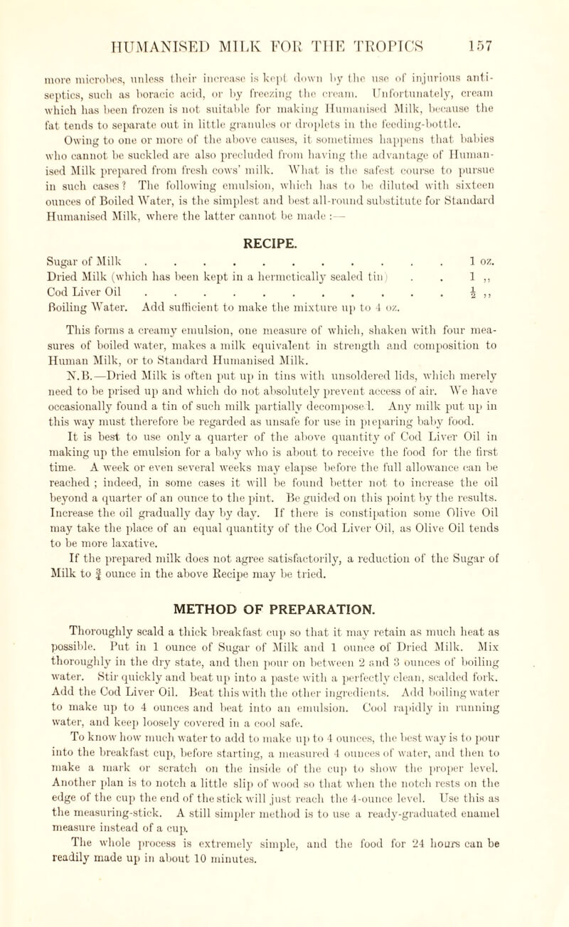 more microbes, unless their increase is kept down hy the use of injurious anti¬ septics, such as boracic acid, or by freezing the cream. Unfortunately, cream which has been frozen is not suitable for making Humanised Milk, because the fat tends to separate out in little granules or droplets in the feeding-bottle. Owing to one or more of the above causes, it sometimes happens that babies who cannot he suckled are also precluded from having the advantage of Human¬ ised Milk prepared from fresh cows’ milk. What is the safest course to pursue in such cases ? The following emulsion, which lias to be diluted with sixteen ounces of Boiled Water, is the simplest and best all-round substitute for Standard Humanised Milk, where the latter cannot be made :— RECIPE. Sugar of Milk ........... 1 oz. Dried Milk (which has been kept in a hermetically sealed tin) . . 1 ,, Cod Liver Oil . . . . . . . . . . . \ ,, Boiling Water. Add sufficient to make the mixture up to 4 oz. This forms a creamy emulsion, one measure of which, shaken with four mea¬ sures of boiled water, makes a milk equivalent in strength and composition to Human Milk, or to Standard Humanised Milk. N.B.—Dried Milk is often put up in tins with unsoldered lids, which merely need to be prised up and which do not absolutely prevent access of air. We have occasionally found a tin of such milk partially decomposed. Any milk put up in this way must therefore be regarded as unsafe for use in preparing baby l'ood. It is best, to use only a quarter of the above quantity of Cod Liver Oil in making up the emulsion for a baby who is about to receive the food for the first time. A week or even several weeks may elapse before the full allowance can be reached ; indeed, in some cases it will be found better not to increase the oil beyond a quarter of an ounce to the pint. Be guided on this point by the results. Increase the oil gradually day by day. If there is constipation some Olive Oil may take the place of an equal quantity of the Cod Liver Oil, as Olive Oil tends to be more laxative. If the prepared milk does not agree satisfactorily, a reduction of the Sugar of Milk to | ounce in the above Recipe may be tried. METHOD OF PREPARATION. Thoroughly scald a thick breakfast cup so that it may retain as much heat as possible. Put in 1 ounce of Sugar of Milk and 1 ounce of Dried Milk. Mix thoroughly in the dry state, and then pour on between 2 and 3 ounces of boiling water. Stir quickly and beat up into a paste with a perfectly clean, scalded fork. Add the Cod Liver Oil. Beat this with the other ingredients. Add boiling water to make up to 4 ounces and beat into an emulsion. Cool rapidly in running water, and keep loosely covered in a cool safe. To know how much water to add to make up to 4 ounces, the best way is to pour into the breakfast cup, before starting, a measured 4 ounces of water, and then to make a mark or scratch on the inside of the cup to show the proper level. Another plan is to notch a little slip of wood so that when the notch rests on the edge of the cup the end of the stick will just reach the 4-ounce level. Use this as the measuring-stick. A still simpler method is to use a ready-graduated enamel measure instead of a cup. The whole process is extremely simple, and the food for 24 hours can be readily made up in about 10 minutes.