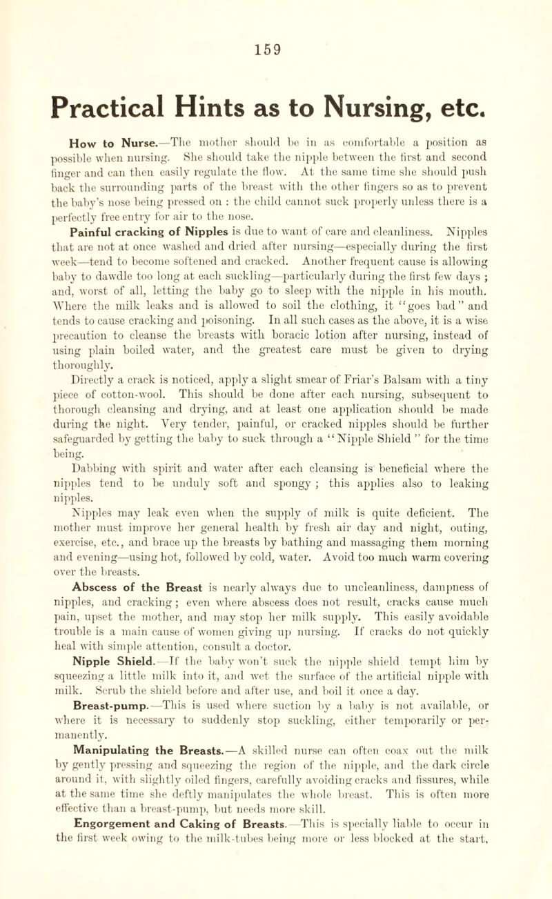 Practical Hints as to Nursing, etc. How to Nurse.—The mother should he in as comfortable a position as possible when nursing. She should take the nipple between the first and second finger and can then easily regulate the flow. At the same time she should push back the surrounding parts of the breast with the other fingers so as to prevent the baby’s nose being pressed on : the child cannot suck properly unless there is a perfectly free entry for air to the nose. Painful cracking of Nipples is due to want of care and cleanliness. Nipples that are not at once washed and dried after nursing—especially during the first week—tend to become softened and cracked. Another frequent cause is allowing baby to dawdle too long at each suckling—particularly during the first few days ; and, worst of all, letting the baby go to sleep with the nipple in his mouth. Where the milk leaks and is allowed to soil the clothing, it “goes bad” and tends to cause cracking and poisoning. In all such cases as the above, it is a wise precaution to cleanse the breasts with boracic lotion after nursing, instead of using plain boiled water, and the greatest care must be given to drying thoroughly. Directly a crack is noticed, apply a slight smear of Friar’s Balsam with a tiny piece of cotton-wool. This should be done after each nursing, subsequent to thorough cleansing and drying, and at least one application should be made during the night. Very tender, painful, or cracked nipples should be further safeguarded by getting the baby to suck through a “Nipple Shield ” for the time being. Dabbing with spirit and water after each cleansing is beneficial where the nipples tend to be unduly soft and spongy ; this applies also to leaking nipples. Nipples may leak even when the supply of milk is quite deficient. The mother must improve her general health by fresh air day and night, outing, exercise, etc., and brace up the breasts by bathing and massaging them morning and evening—using hot, followed by cold, water. Avoid too much warm covering over the breasts. Abscess of the Breast is nearly always due to uncleanliness, dampness of nipples, and cracking; even where abscess does not result, cracks cause much pain, upset the mother, and may stop her milk supply. This easily avoidable trouble is a main cause of women giving up nursing. If cracks do not quickly heal with simple attention, consult a doctor. Nipple Shield. If the baby won’t suck the nipple shield tempt him by squeezing a little milk into it, and wet the surface of the artificial nipple with milk. Scrub the shield before and after use, and boil it once a day. Breast-pump.—This is used where suction by a baby is not available, or where it is necessary to suddenly stop suckling, either temporarily or per¬ manently. Manipulating the Breasts.—A skilled nurse can often coax out the milk by gently pressing and squeezing the region of the nipple, and the dark circle around it, with slightly oiled fingers, carefully avoiding cracks and fissures, while at the same time she deftly manipulates the whole breast. This is often moro effective than a breast-pump, but needs more skill. Engorgement and Caking of Breasts. This is specially liable to occur in the first week owing to the milk-tubes being more or less blocked at the start,