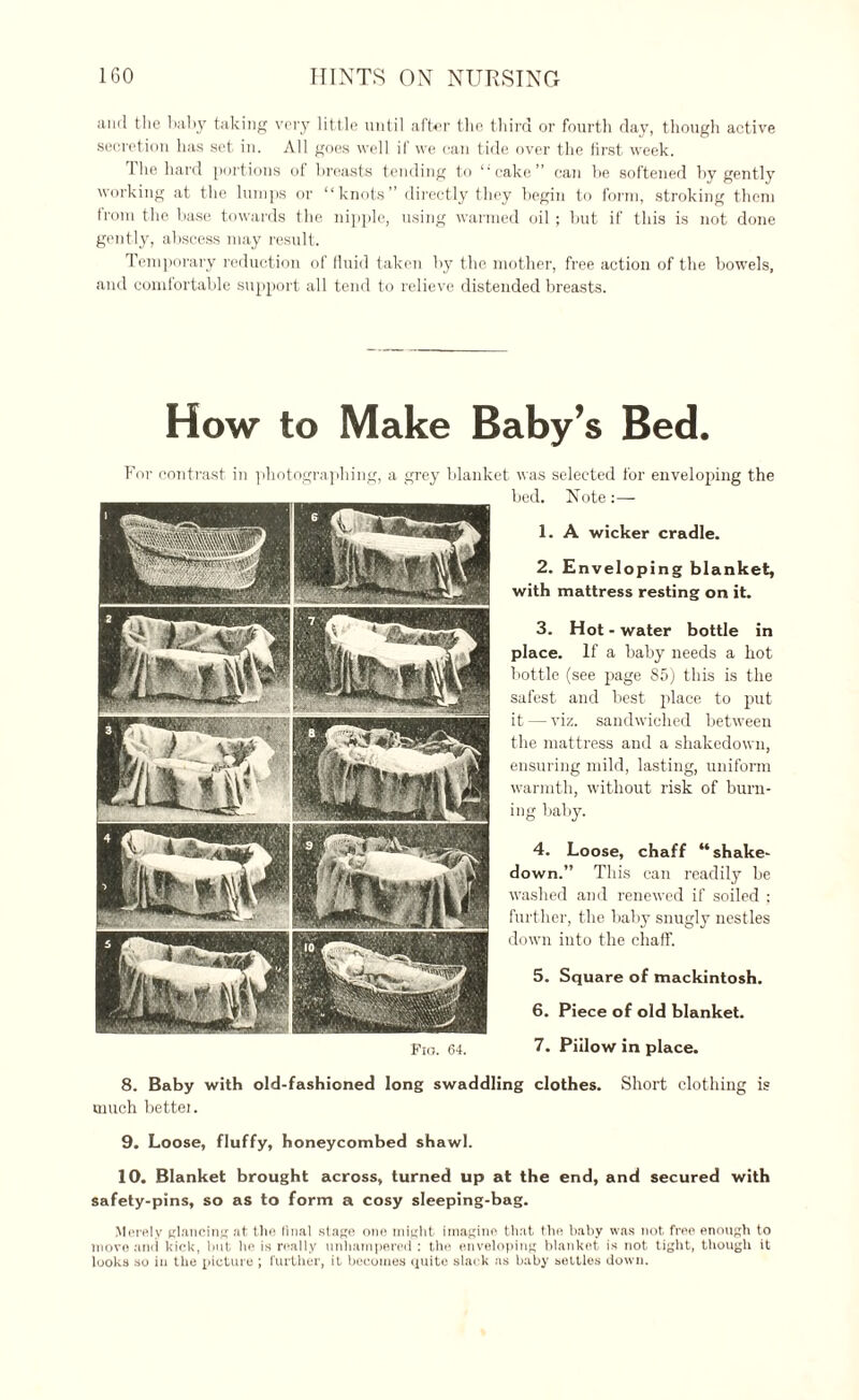 and the baby taking very little until after the third or fourth day, though active secretion lias set in. All goes well if we can tide over the first week. The hard portions of breasts tending to ‘‘cake” can be softened by gently working at the lumps or “knots” directly they begin to form, stroking them from the base towards the nipple, using warmed oil ; but if this is not done gently, abscess may result. Temporary reduction of fluid taken by the mother, free action of the bowels, and comfortable support all tend to relieve distended breasts. How to Make Baby’s Bed. For contrast in photographing, a grey blanket was selected for enveloping the bed. Note:— 1. A wicker cradle. 2. Enveloping blanket, with mattress resting on it. 3. Hot - water bottle in place. If a baby needs a hot bottle (see page 85) this is the safest and best place to put it — viz. sandwiched between the mattress and a shakedown, ensuring mild, lasting, uniform warmth, without risk of burn¬ ing baby. 4. Loose, chaff “shake- down.” This can readily be washed and renewed if soiled ; further, the baby snugly nestles down into the chaff. 5. Square of mackintosh. 6. Piece of old blanket. 7. Piilow in place. 8. Baby with old-fashioned long swaddling clothes. Short clothing is much bettei. 9. Loose, fluffy, honeycombed shawl. 10. Blanket brought across, turned up at the end, and secured with safety-pins, so as to form a cosy sleeping-bag. Merely glancing at the final stage one might imagine that the baby was not free enough to move and kick, hut he is really unhampered : the enveloping blanket is not tight, though it looks so in the picture ; further, it becomes quite slack as baby settles down. Fig. 64.