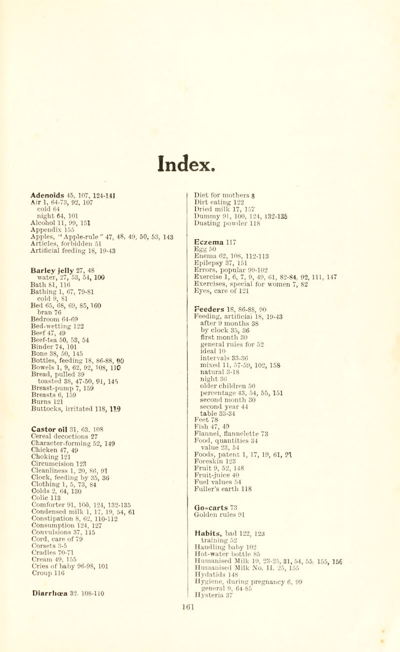 Index Adenoids 45, 107, 124-14) Air 1, 64-73, 92, 107 cold 64 night 64, 101 Alcohol 11, 99, 151 Appendix 155 Apples, “Apple-rule 47, 48, 49, 50, 53, 143 Articles, forbidden 51 Artificial feeding IS, 19-43 Barley jelly 27, 48 water, 27, 53, 54, 100 Bath SI, 116 Bathing 1, 67, 79-SI cold 9, SI Bed 65, 68, 69, 85, 160 bran 76 Bedroom 64-69 Bed-wetting 122 Beef 47, 49 Beef-tea 50, 53, 54 Binder 74, 101 Bone 38, 50, 145 Bottles, feeding 18, 86-88, 90 Bowels 1, 9, 62, 92, 108, 110 Bread, pulled 39 toasted 38, 47-50, 91, 145 Breast-pump 7, 159 Breasts 6, 159 Burns 121 Buttocks, irritated 118, 11.9 Castor oil 31. 63. 108 Cereal decoctions 27 Character-forming 52, 149 Chicken 47, 49 Choking 121 Circumcision 123 Cleanliness 1, 20, 86, 91 Clock, feeding by 35, 36 Clothing 1, 5, 73, 84 Colds 2, 64, 130 Colic 113 Comforter 91, 100. 124, 132-135 Condensed milk 1, 17, 19, 54, 61 Constipation 8, 62, 110-112 Consumption 124, 127 Convulsions 37, 115 Cord, care of 79 Corsets 3-5 Cradles 70-71 Cream 49, 155 Cries of baby 96-98, 101 Croup 116 Diarrlicea 32. 108-110 Diet for mothers 8 Dii't eating 122 Dried milk 17, 157 Dummy 91, 100, 124, 132-135 Dusting powder 118 Eczema 117 Egg 50 Enema 62, 108, 112-113 Epilepsy 37, 151 Errors, popular 99-102 Exercise 1, 6, 7, 9, 49, 61, 82-84, 92, 111, 147 Exercises, special for women 7, 82 Eyes, care of 121 Feeders IS, 86-88, 90 Feeding, artificial 18, 19-43 after 9 months 38 by clock 35, 36 first month 30 general rules for 52 ideal 10 intervals 33-36 mixed 11, 07-59, 102, 158 natural 3-18 night 36 older children 50 percentage 43, 54, 55, 151 second month 30 second year 44 table 33-34 Feet 78 Fish 47, 49 Flannel, flannelette 73 Food, quantities 34 value 23, 54 Foods, patent 1, 17, 19, 61, 91 Foreskin 123 Fruit 9, 52, 148 Fruit-juice 40 Fuel values 54 Fuller’s eartli 11S Go=carts 73 Golden rules 91 Habits, had 122, 123 training 52 Handling baby 102 Ilot-water bottle 85 Humanised Milk 19, 23-25, 31, 54, 55. 155, 156 Humanised Milk No. II. 25, 155 Hydatids 148 Hygiene, during pregnancy 6, 99 general 9, 64-85 Hysteria 37