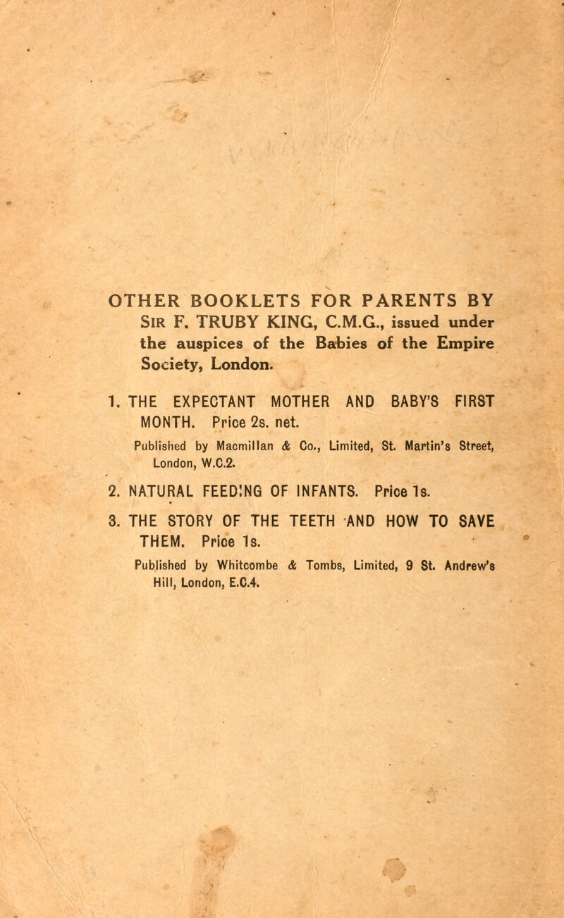 OTHER BOOKLETS FOR PARENTS BY SIR F. TRUBY KING, issued under the auspices of the Babies of the Empire Society, London. 1. THE EXPECTANT MOTHER AND BABY’S FIRST MONTH. Price 2s. net. Published by Macmillan & Co., Limited, St. Martin’s Street, London, W.C.2. 2. NATURAL FEEDING OF INFANTS. Price Is. 3. THE STORY OF THE TEETH AND HOW TO SAVE THEM. Price Is. Published by Whitcombe & Tombs, Limited, 9 St. Andrew’s Hill, London, E.C.4.