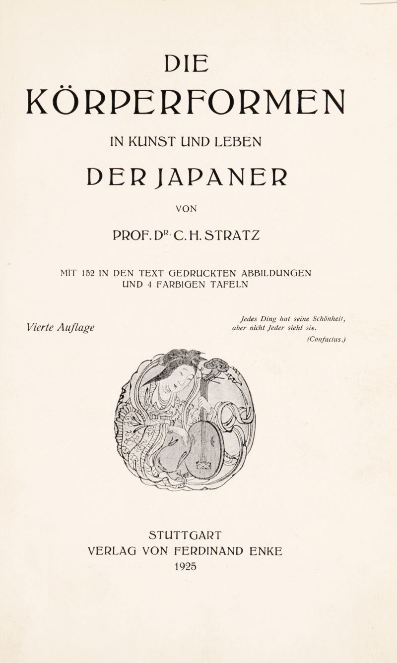 DIE KÖRPERFORMEN IN KUNST UND LEBEN DER JAPANER VON PROF. DR C.H. STRATZ MIT 152 IN DEN TEXT GEDRUCKTEN ABBILDUNGEN UND 4 FARBIGEN TAFELN Vierte Auflage Jedes Ding hat seine Schönheit, aber nicht Jeder sieht sie. (Confucius.) STUTTGART VERLAG VON FERDINAND ENKE 1925