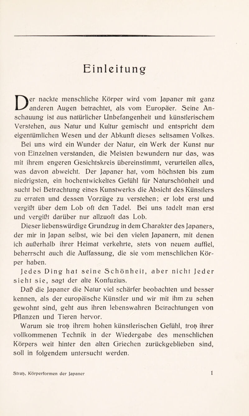 Einleitung Der nackte menschliche Körper wird vom Japaner mit ganz anderen Augen betrachtet, als vom Europäer. Seine An¬ schauung ist aus natürlicher Unbefangenheit und künstlerischem Verstehen, aus Natur und Kultur gemischt und entspricht dem eigentümlichen Wesen und der Abkunft dieses seltsamen Volkes. Bei uns wird ein Wunder der Natur, ein Werk der Kunst nur von Einzelnen verstanden, die Meisten bewundern nur das, was mit ihrem engeren Gesichtskreis übereinstimmt, verurteilen alles, was davon abweicht. Der Japaner hat, vom höchsten bis zum niedrigsten, ein hochentwickeltes Gefühl für Naturschönheit und sucht bei Betrachtung eines Kunstwerks die Absicht des Künstlers zu erraten und dessen Vorzüge zu verstehen; er lobt erst und vergißt über dem Lob oft den Tadel. Bei uns tadelt man erst und vergißt darüber nur allzuoft das Lob. Dieser liebenswürdige Grundzug in dem Charakter des Japaners, der mir in Japan selbst, wie bei den vielen Japanern, mit denen ich außerhalb ihrer Heimat verkehrte, stets von neuem auffiel, beherrscht auch die Auffassung, die sie vom menschlichen Kör¬ per haben. Jedes Ding hat seine Schönheit, aber nicht Jeder sieht sie, sagt der alte Konfuzius. Daß die Japaner die Natur viel schärfer beobachten und besser kennen, als der europäische Künstler und wir mit ihm zu sehen gewohnt sind, geht aus ihren lebenswahren Betrachtungen von Pflanzen und Tieren hervor. Warum sie trof? ihrem hohen künstlerischen Gefühl, trof? ihrer vollkommenen Technik in der Wiedergabe des menschlichen Körpers weit hinter den alten Griechen zurückgeblieben sind, soll in folgendem untersucht werden. Stral?, Körperformen der Japaner