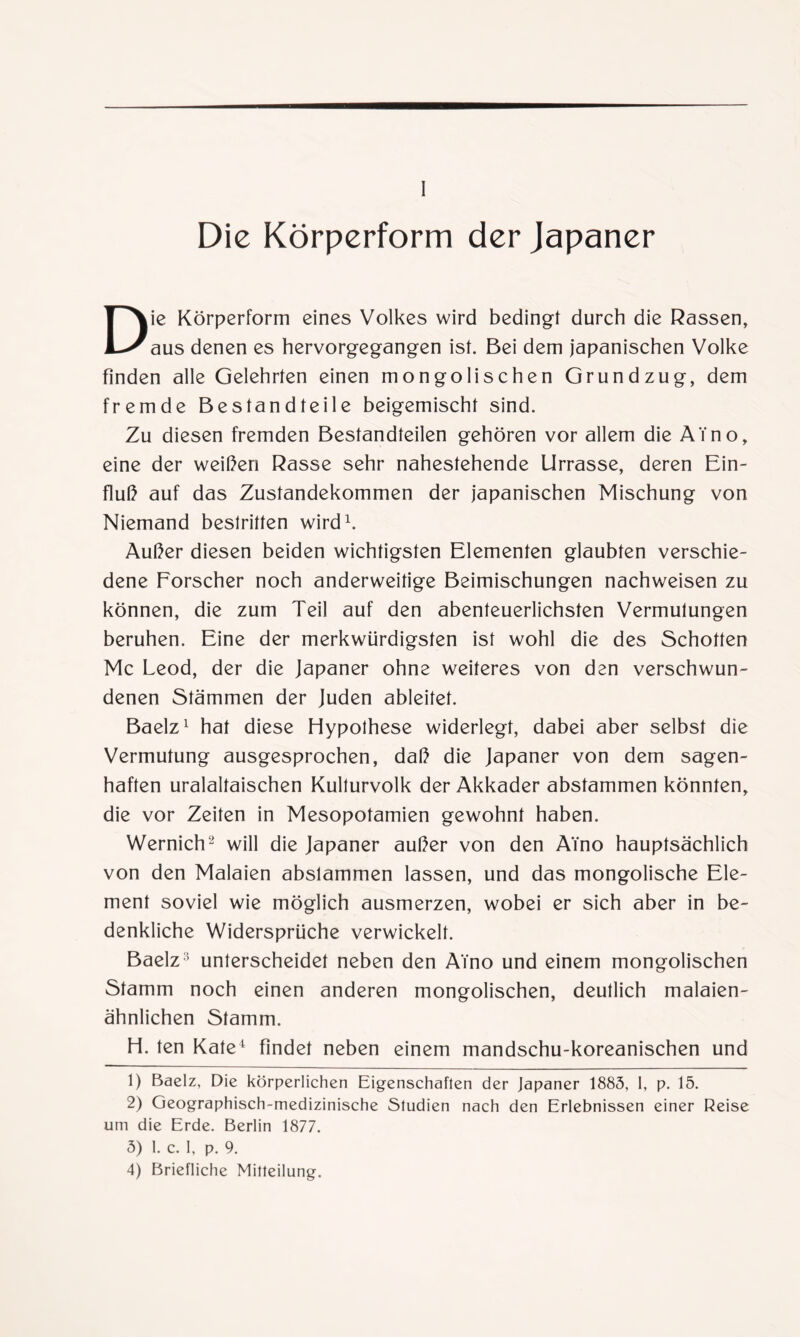 Die Körperform der Japaner Die Körperform eines Volkes wird bedingt durch die Rassen, aus denen es hervorgegangen ist. Bei dem japanischen Volke finden alle Gelehrten einen mongolischen Grundzug, dem fremde Bestandteile beigemischt sind. Zu diesen fremden Bestandteilen gehören vor allem die ATno, eine der weißen Rasse sehr nahestehende Urrasse, deren Ein¬ fluß auf das Zustandekommen der japanischen Mischung von Niemand bestritten wird1. Außer diesen beiden wichtigsten Elementen glaubten verschie¬ dene Forscher noch anderweitige Beimischungen nachweisen zu können, die zum Teil auf den abenteuerlichsten Vermutungen beruhen. Eine der merkwürdigsten ist wohl die des Schotten Mc Leod, der die Japaner ohne weiteres von den verschwun¬ denen Stämmen der Juden ableitet. Baelz1 hat diese Hypothese widerlegt, dabei aber selbst die Vermutung ausgesprochen, daß die Japaner von dem sagen¬ haften uralaltaischen Kulturvolk der Akkader abstammen könnten, die vor Zeiten in Mesopotamien gewohnt haben. Wernich2 3 will die Japaner außer von den ATno hauptsächlich von den Malaien abslammen lassen, und das mongolische Ele¬ ment soviel wie möglich ausmerzen, wobei er sich aber in be¬ denkliche Widersprüche verwickelt. Baelz1 unterscheidet neben den ATno und einem mongolischen Stamm noch einen anderen mongolischen, deutlich malaien¬ ähnlichen Stamm. H. ten Kate4 findet neben einem mandschu-koreanischen und 1) Baelz, Die körperlichen Eigenschaften der Japaner 1883, I, p. 15. 2) Geographisch-medizinische Studien nach den Erlebnissen einer Reise um die Erde. Berlin 1877. 3) 1. c. 1, p. 9. 4) Briefliche Mitteilung.