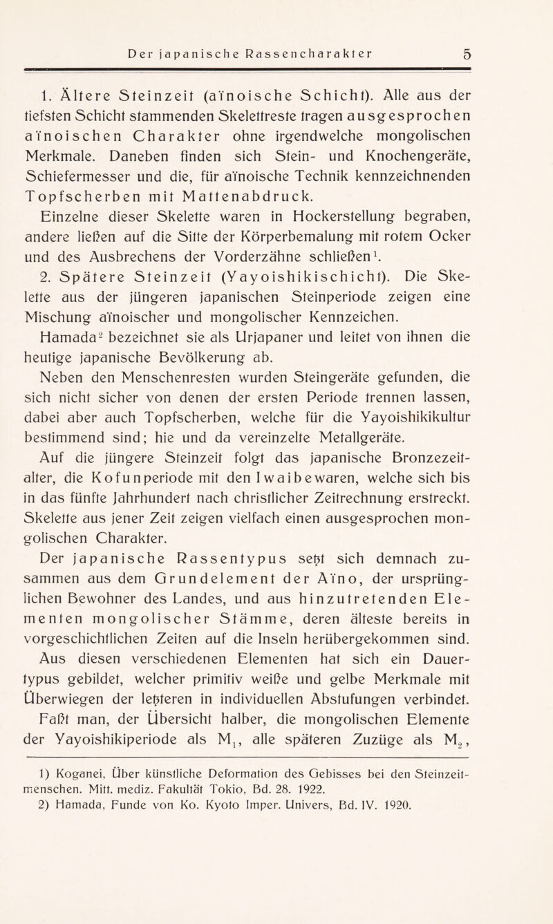 1. Ältere Steinzeit (aTnoische Schicht). Alle aus der tiefsten Schicht stammenden Skelettreste tragen ausgesprochen a'inoischen Charakter ohne irgendwelche mongolischen Merkmale. Daneben finden sich Stein- und Knochengeräte, Schiefermesser und die, für aTnoische Technik kennzeichnenden Topfscherben mit Mattenabdruck. Einzelne dieser Skelette waren in Hockerstellung begraben, andere ließen auf die Sitte der Körperbemalung mit rotem Ocker und des Ausbrechens der Vorderzähne schließen1. 2. Spätere Steinzeit (Yayoishikischicht). Die Ske¬ lette aus der jüngeren japanischen Steinperiode zeigen eine Mischung a’inoischer und mongolischer Kennzeichen. Hamada2 bezeichnet sie als Urjapaner und leitet von ihnen die heutige japanische Bevölkerung ab. Neben den Menschenresten wurden Steingeräte gefunden, die sich nicht sicher von denen der ersten Periode trennen lassen, dabei aber auch Topfscherben, welche für die Yayoishikikultur bestimmend sind; hie und da vereinzelte Metallgeräte. Auf die jüngere Steinzeit folgt das japanische Bronzezeit¬ alter, die Kofunperiode mit den Iwaibewaren, welche sich bis in das fünfte Jahrhundert nach christlicher Zeitrechnung erstreckt. Skelette aus jener Zeit zeigen vielfach einen ausgesprochen mon¬ golischen Charakter. Der japanische Rassentypus set?t sich demnach zu¬ sammen aus dem Grundelement der ATno, der ursprüng¬ lichen Bewohner des Landes, und aus hinzutretenden Ele¬ menten mongolischer Stämme, deren älteste bereits in vorgeschichtlichen Zeiten auf die Inseln herübergekommen sind. Aus diesen verschiedenen Elementen hat sich ein Dauer¬ typus gebildet, welcher primitiv weiße und gelbe Merkmale mit Überwiegen der letzteren in individuellen Abstufungen verbindet. Faßt man, der Übersicht halber, die mongolischen Elemente der Yayoishikiperiode als M,, alle späteren Zuzüge als ML,, 1) Koganei, Über künstliche Deformation des Gebisses bei den Steinzeit¬ menschen. Mitt. mediz. Fakultät Tokio, Bd. 28. 1922. 2) Hamada, Funde von Ko. Kyoto Imper. Univers, Bd. IV. 1920.