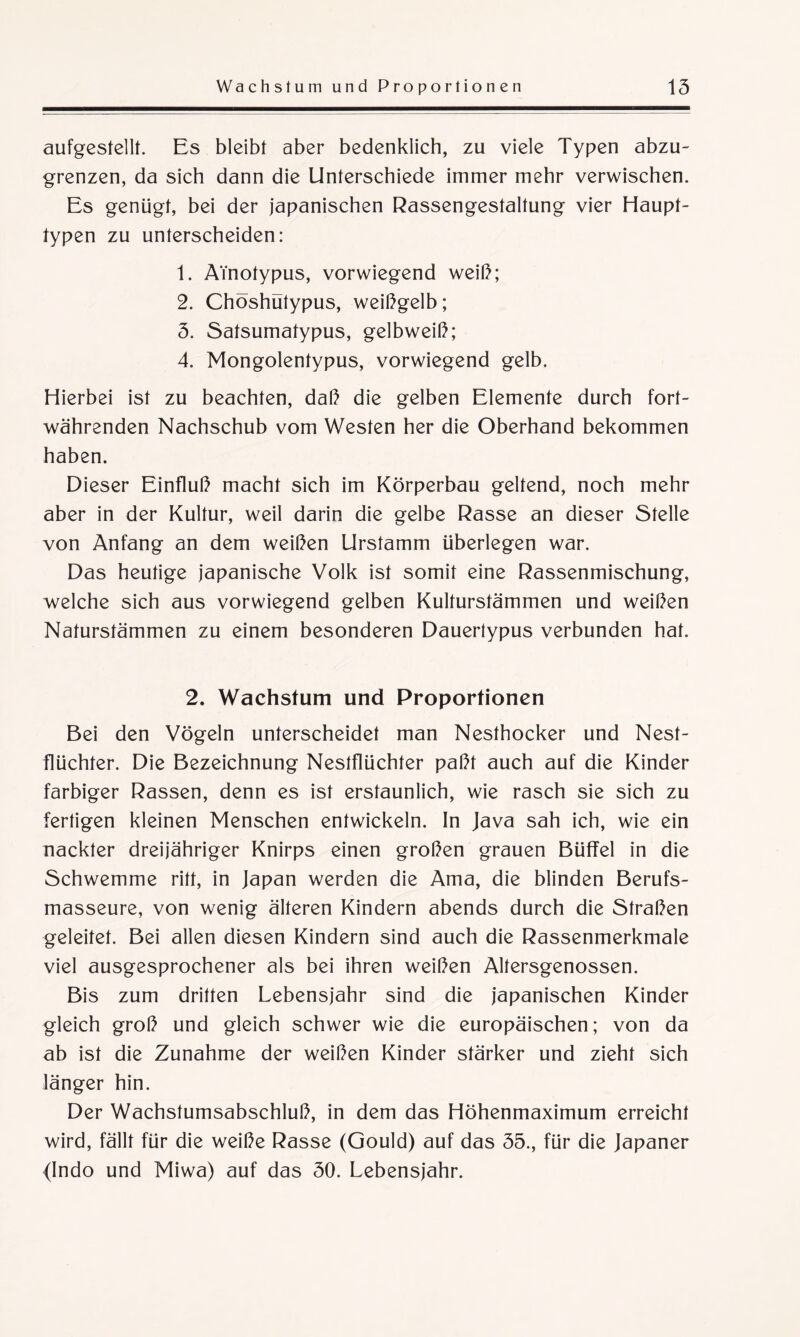 aufgestellt. Es bleibt aber bedenklich, zu viele Typen abzu¬ grenzen, da sich dann die Unterschiede immer mehr verwischen. Es genügt, bei der japanischen Rassengestaltung vier Haupt¬ typen zu unterscheiden: 1. ATnotypus, vorwiegend weiß; 2. Chöshutypus, weißgelb; 5. Satsumatypus, gelbweiß; 4. Mongolentypus, vorwiegend gelb. Hierbei ist zu beachten, daß die gelben Elemente durch fort¬ währenden Nachschub vom Westen her die Oberhand bekommen haben. Dieser Einfluß macht sich im Körperbau geltend, noch mehr aber in der Kultur, weil darin die gelbe Rasse an dieser Stelle von Anfang an dem weißen Urstamm überlegen war. Das heutige japanische Volk ist somit eine Rassenmischung, welche sich aus vorwiegend gelben Kulturstämmen und weißen Naturstämmen zu einem besonderen Dauertypus verbunden hat. 2. Wachstum und Proportionen Bei den Vögeln unterscheidet man Nesthocker und Nest¬ flüchter. Die Bezeichnung Nestflüchter paßt auch auf die Kinder farbiger Rassen, denn es ist erstaunlich, wie rasch sie sich zu fertigen kleinen Menschen entwickeln. In Java sah ich, wie ein nackter dreijähriger Knirps einen großen grauen Büffel in die Schwemme ritt, in Japan werden die Ama, die blinden Berufs¬ masseure, von wenig älteren Kindern abends durch die Straßen geleitet. Bei allen diesen Kindern sind auch die Rassenmerkmale viel ausgesprochener als bei ihren weißen Altersgenossen. Bis zum dritten Lebensjahr sind die japanischen Kinder gleich groß und gleich schwer wie die europäischen; von da ab ist die Zunahme der weißen Kinder stärker und zieht sich länger hin. Der Wachstumsabschluß, in dem das Höhenmaximum erreicht wird, fällt für die weiße Rasse (Gould) auf das 55., für die Japaner (Indo und Miwa) auf das 50. Lebensjahr.