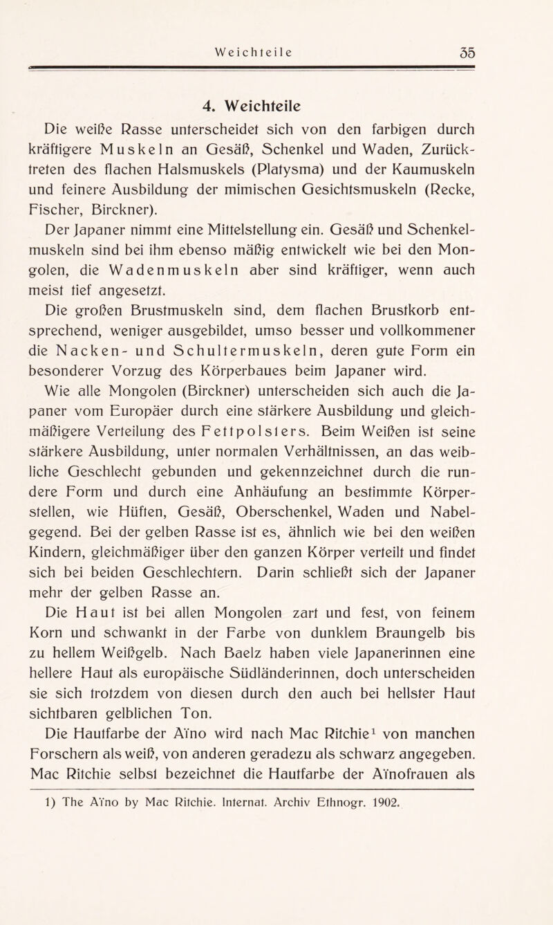 a 4. Weichfeile Die weiße Rasse unterscheidet sich von den farbigen durch kräftigere Muskeln an Gesäß, Schenkel und Waden, Zurück¬ treten des flachen Halsmuskels (Platysma) und der Kaumuskeln und feinere Ausbildung der mimischen Gesichtsmuskeln (Recke, Fischer, Birckner). Der Japaner nimmt eine Mittelstellung ein. Gesäß und Schenkel¬ muskeln sind bei ihm ebenso mäßig entwickelt wie bei den Mon¬ golen, die Wadenmuskeln aber sind kräftiger, wenn auch meist tief angesetzt. Die großen Brustmuskeln sind, dem flachen Brustkorb ent¬ sprechend, weniger ausgebildet, umso besser und vollkommener die Nacken- und Schultermuskeln, deren gute Form ein besonderer Vorzug des Körperbaues beim Japaner wird. Wie alle Mongolen (Birckner) unterscheiden sich auch die Ja¬ paner vom Europäer durch eine stärkere Ausbildung und gleich¬ mäßigere Verteilung des Fettpolslers. Beim Weißen ist seine stärkere Ausbildung, unler normalen Verhältnissen, an das weib¬ liche Geschlecht gebunden und gekennzeichnet durch die run¬ dere Form und durch eine Anhäufung an bestimmte Körper¬ stellen, wie Hüften, Gesäß, Oberschenkel, Waden und Nabel¬ gegend. Bei der gelben Rasse ist es, ähnlich wie bei den weißen Kindern, gleichmäßiger über den ganzen Körper verteilt und findet sich bei beiden Geschlechtern. Darin schließt sich der Japaner mehr der gelben Rasse an. Die Haut ist bei allen Mongolen zart und fest, von feinem Korn und schwankt in der Farbe von dunklem Braungelb bis zu hellem Weißgelb. Nach Baelz haben viele Japanerinnen eine hellere Haut als europäische Südländerinnen, doch unterscheiden sie sich trotzdem von diesen durch den auch bei hellster Haut sichtbaren gelblichen Ton. Die Hautfarbe der Aino wird nach Mac Ritchie1 von manchen Forschern als weiß, von anderen geradezu als schwarz angegeben. Mac Ritchie selbsl bezeichnet die Hautfarbe der ATnofrauen als 1) The AYno by Mac Ritchie. Internat. Archiv Ethnogr. 1902.