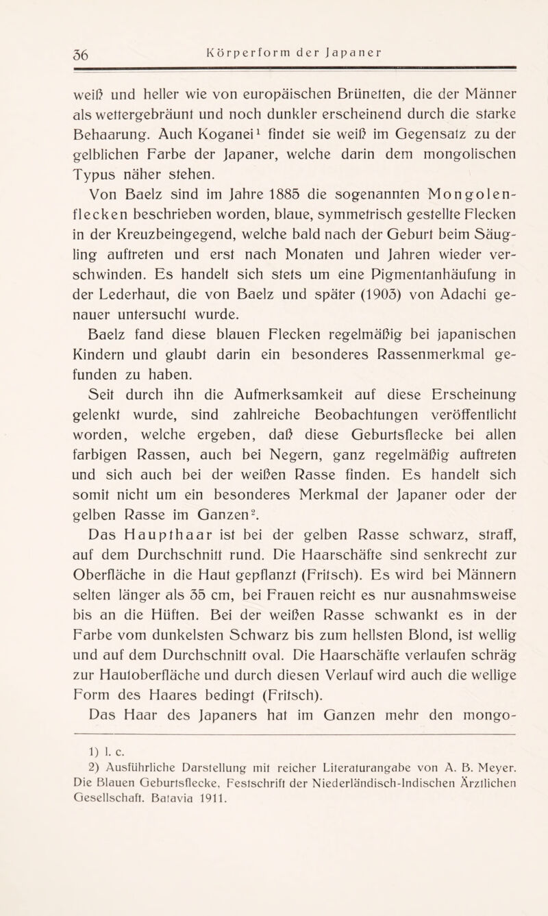 weiß und heller wie von europäischen Brünetten, die der Männer als wettergebräunt und noch dunkler erscheinend durch die starke Behaarung. Auch Koganei1 findet sie weiß im Gegensatz zu der gelblichen Farbe der Japaner, welche darin dem mongolischen Typus näher stehen. Von Baelz sind im Jahre 1885 die sogenannten Mongolen¬ flecken beschrieben worden, blaue, symmetrisch gestellte Flecken in der Kreuzbeingegend, welche bald nach der Geburt beim Säug¬ ling auftreten und erst nach Monaten und Jahren wieder ver¬ schwinden. Es handelt sich stets um eine Pigmentanhäufung in der Lederhaut, die von Baelz und später (1905) von Adachi ge¬ nauer untersucht wurde. Baelz fand diese blauen Flecken regelmäßig bei japanischen Kindern und glaubt darin ein besonderes Rassenmerkmal ge¬ funden zu haben. Seit durch ihn die Aufmerksamkeit auf diese Erscheinung gelenkt wurde, sind zahlreiche Beobachtungen veröffentlicht worden, welche ergeben, daß diese Geburtsflecke bei allen farbigen Rassen, auch bei Negern, ganz regelmäßig auftreten und sich auch bei der weißen Rasse finden. Es handelt sich somit nicht um ein besonderes Merkmal der Japaner oder der gelben Rasse im Ganzen2. Das Haupthaar ist bei der gelben Rasse schwarz, straff, auf dem Durchschnitt rund. Die Haarschäfte sind senkrecht zur Oberfläche in die Haut gepflanzt (Fritsch). Es wird bei Männern selten länger als 55 cm, bei Frauen reicht es nur ausnahmsweise bis an die Hüften. Bei der weißen Rasse schwankt es in der Farbe vom dunkelsten Schwarz bis zum hellsten Blond, ist wellig und auf dem Durchschnitt oval. Die Haarschäfte verlaufen schräg zur Hauloberfläche und durch diesen Verlauf wird auch die wellige Form des Haares bedingt (Fritsch). Das Haar des Japaners hat im Ganzen mehr den mongo- 1) I. c. 2) Ausführliche Darstellung mit reicher Literaturangabe von A. B. Meyer. Die Blauen Geburtsflecke, Festschrift der Niederländisch-Indischen Ärztlichen Gesellschaft. Balavia 1911.