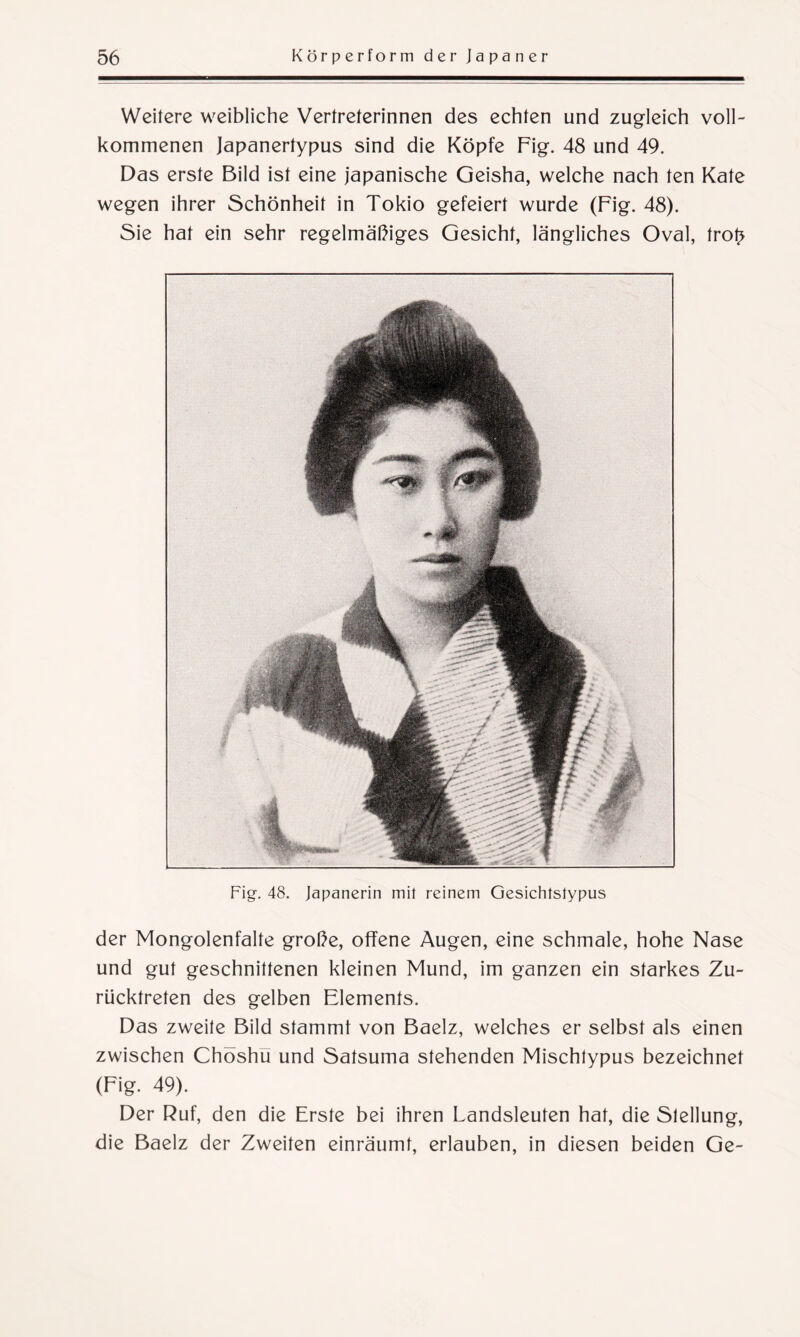 Weitere weibliche Vertreterinnen des echten und zugleich voll¬ kommenen Japanertypus sind die Köpfe Fig. 48 und 49. Das erste Bild ist eine japanische Geisha, welche nach ten Kate wegen ihrer Schönheit in Tokio gefeiert wurde (Fig. 48). Sie hat ein sehr regelmäßiges Gesicht, längliches Oval, trot> Fig. 48. Japanerin mit reinem Gesichtstypus der Mongolenfalte große, offene Augen, eine schmale, hohe Nase und gut geschnittenen kleinen Mund, im ganzen ein starkes Zu¬ rücktreten des gelben Elements. Das zweite Bild stammt von Baelz, welches er selbst als einen zwischen Chöshu und Satsuma stehenden Mischtypus bezeichnet (Fig. 49). Der Ruf, den die Erste bei ihren Landsleuten hat, die Stellung, die Baelz der Zweiten einräumt, erlauben, in diesen beiden Ge-