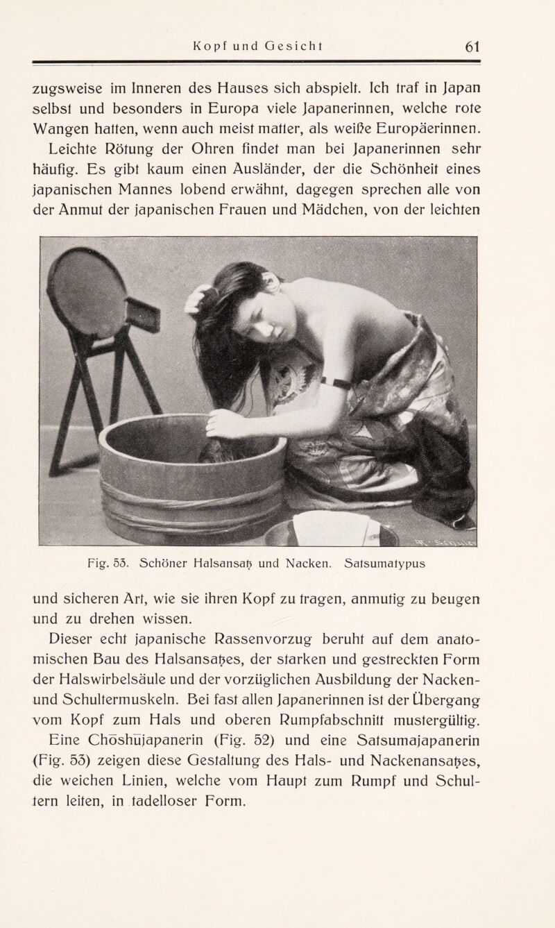 zugsweise im Inneren des Hauses sich abspielt. Ich traf in Japan selbst und besonders in Europa viele Japanerinnen, welche rote Wangen hatten, wenn auch meist matter, als weiße Europäerinnen. Leichte Rötung der Ohren findet man bei Japanerinnen sehr häufig. Es gibt kaum einen Ausländer, der die Schönheit eines japanischen Mannes lobend erwähnt, dagegen sprechen alle von der Anmut der japanischen Frauen und Mädchen, von der leichten Fig. 55. Schöner Halsansat) und Nacken. Satsumatypus und sicheren Art, wie sie ihren Kopf zu tragen, anmutig zu beugen und zu drehen wissen. Dieser echt japanische Rassenvorzug beruht auf dem anato¬ mischen Bau des Halsansat^es, der starken und gestreckten Form der Halswirbelsäule und der vorzüglichen Ausbildung der Nacken- und Schultermuskeln. Bei fast allen Japanerinnen ist der Übergang vom Kopf zum Hals und oberen Rumpfabschnitt mustergültig. Eine Chöshüjapanerin (Fig. 52) und eine Satsumajapanerin (Fig. 55) zeigen diese Gestaltung des Hals- und Nackenansapes, die weichen Linien, welche vom Haupt zum Rumpf und Schul¬ tern leiten, in tadelloser Form.