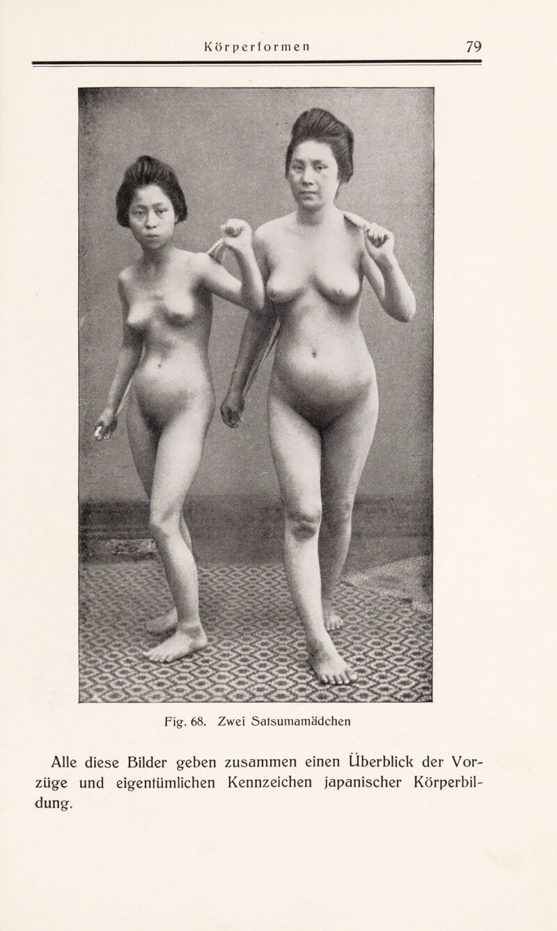 Fig. 68. Zwei Safsumamädchen Alle diese Bilder geben zusammen einen Überblick der Vor¬ züge und eigentümlichen Kennzeichen japanischer Körperbil¬ dung.