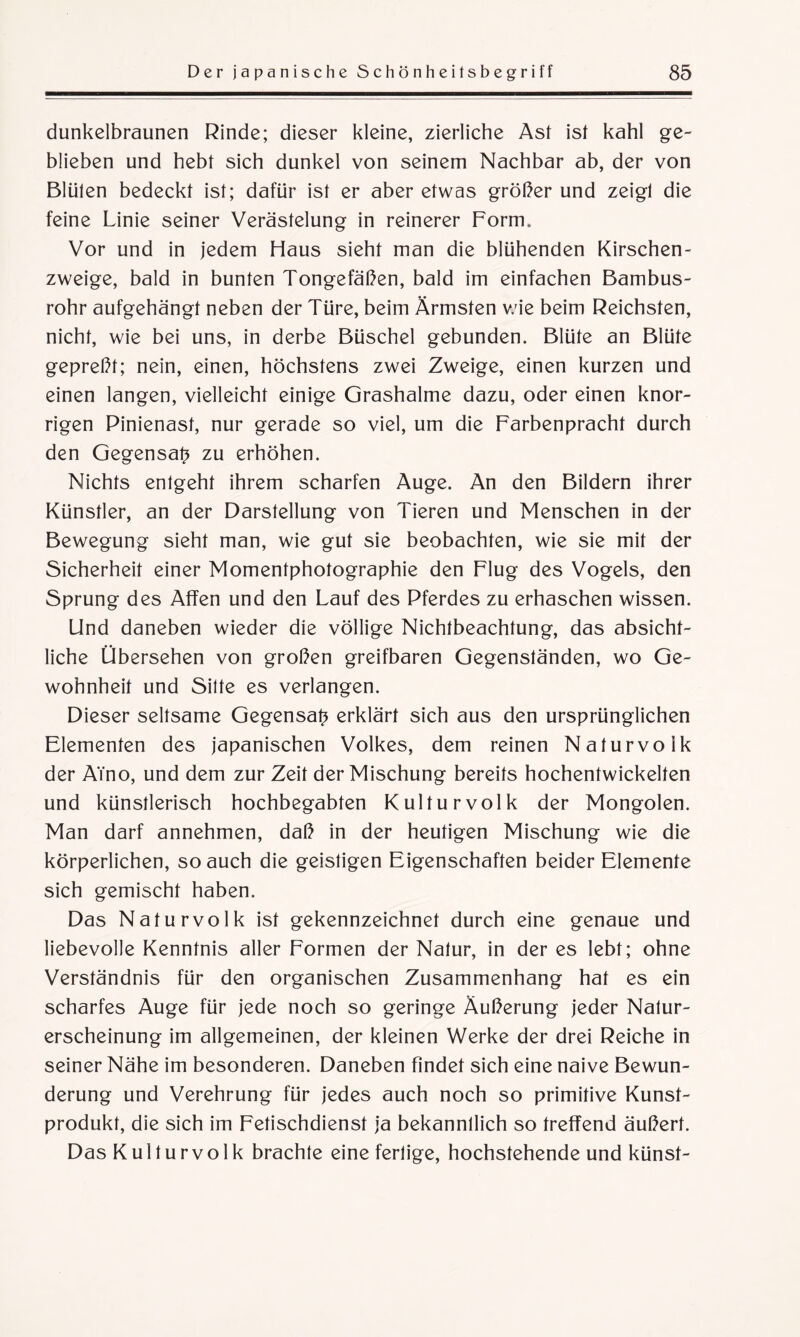 dunkelbraunen Rinde; dieser kleine, zierliche Ast ist kahl ge¬ blieben und hebt sich dunkel von seinem Nachbar ab, der von Blüten bedeckt ist; dafür ist er aber etwas größer und zeigt die feine Linie seiner Verästelung in reinerer Form» Vor und in jedem Haus sieht man die blühenden Kirschen¬ zweige, bald in bunten Tongefäßen, bald im einfachen Bambus¬ rohr aufgehängt neben der Türe, beim Ärmsten wie beim Reichsten, nicht, wie bei uns, in derbe Büschel gebunden. Blüte an Blüte gepreßt; nein, einen, höchstens zwei Zweige, einen kurzen und einen langen, vielleicht einige Grashalme dazu, oder einen knor¬ rigen Pinienast, nur gerade so viel, um die Farbenpracht durch den Gegensatz zu erhöhen. Nichts entgeht ihrem scharfen Auge. An den Bildern ihrer Künstler, an der Darstellung von Tieren und Menschen in der Bewegung sieht man, wie gut sie beobachten, wie sie mit der Sicherheit einer Momentphotographie den Flug des Vogels, den Sprung des Affen und den Lauf des Pferdes zu erhaschen wissen. Und daneben wieder die völlige Nichtbeachtung, das absicht¬ liche Übersehen von großen greifbaren Gegenständen, wo Ge¬ wohnheit und Sitte es verlangen. Dieser seltsame Gegensatz erklärt sich aus den ursprünglichen Elementen des japanischen Volkes, dem reinen Naturvolk der ATno, und dem zur Zeit der Mischung bereits hochentwickelten und künstlerisch hochbegabten Kulturvolk der Mongolen. Man darf annehmen, daß in der heutigen Mischung wie die körperlichen, so auch die geistigen Eigenschaften beider Elemente sich gemischt haben. Das Naturvolk ist gekennzeichnet durch eine genaue und liebevolle Kenntnis aller Formen der Natur, in der es lebt; ohne Verständnis für den organischen Zusammenhang hat es ein scharfes Auge für jede noch so geringe Äußerung jeder Natur¬ erscheinung im allgemeinen, der kleinen Werke der drei Reiche in seiner Nähe im besonderen. Daneben findet sich eine naive Bewun¬ derung und Verehrung für jedes auch noch so primitive Kunst¬ produkt, die sich im Fetischdienst ja bekanntlich so treffend äußert. Das Kulturvolk brachte eine fertige, hochstehende und künst-