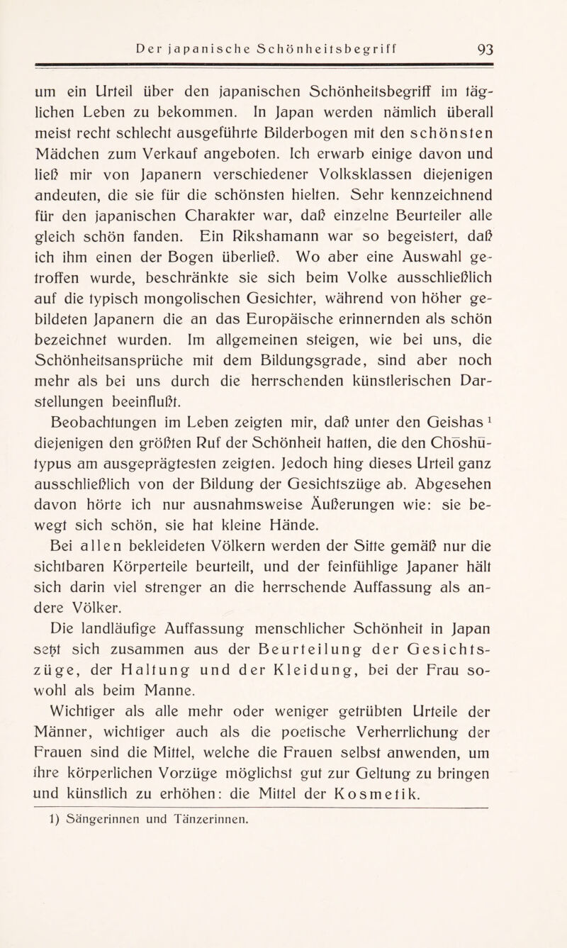 um ein Urteil über den japanischen Schönheitsbegriff im täg¬ lichen Leben zu bekommen. In Japan werden nämlich überall meist recht schlecht ausgeführte Bilderbogen mit den schönsten Mädchen zum Verkauf angeboten. Ich erwarb einige davon und ließ mir von Japanern verschiedener Volksklassen diejenigen andeuten, die sie für die schönsten hielten. Sehr kennzeichnend für den japanischen Charakter war, daß einzelne Beurteiler alle gleich schön fanden. Ein Rikshamann war so begeistert, daß ich ihm einen der Bogen überließ. Wo aber eine Auswahl ge¬ troffen wurde, beschränkte sie sich beim Volke ausschließlich auf die typisch mongolischen Gesichter, während von höher ge¬ bildeten Japanern die an das Europäische erinnernden als schön bezeichnet wurden. Im allgemeinen steigen, wie bei uns, die Schönheitsansprüche mit dem Bildungsgrade, sind aber noch mehr als bei uns durch die herrschenden künstlerischen Dar¬ stellungen beeinflußt. Beobachtungen im Leben zeigten mir, daß unter den Geishas 1 diejenigen den größten Ruf der Schönheit halten, die den Chöshü- typus am ausgeprägtesten zeigten. Jedoch hing dieses Urteil ganz ausschließlich von der Bildung der Gesichtszüge ab. Abgesehen davon hörte ich nur ausnahmsweise Äußerungen wie: sie be¬ wegt sich schön, sie hat kleine Hände. Bei allen bekleideten Völkern werden der Sitte gemäß nur die sichtbaren Körperteile beurteilt, und der feinfühlige Japaner hält sich darin viel strenger an die herrschende Auffassung als an¬ dere Völker. Die landläufige Auffassung menschlicher Schönheit in Japan setff sich zusammen aus der Beurteilung der Gesichts¬ züge, der Haltung und der Kleidung, bei der Frau so¬ wohl als beim Manne. Wichtiger als alle mehr oder weniger getrübten Urteile der Männer, wichtiger auch als die poetische Verherrlichung der Frauen sind die Mittel, welche die Frauen selbst anwenden, um ihre körperlichen Vorzüge möglichst gut zur Geltung zu bringen und künstlich zu erhöhen: die Mittel der Kosmetik. 1) Sängerinnen und Tänzerinnen.