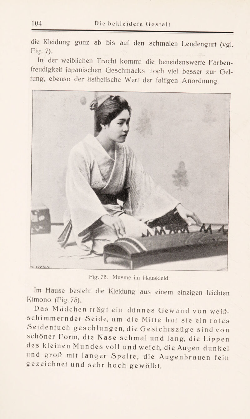 die Kleidung ganz ab bis auf den schmalen Lendengurt (vgl. Fig. 7). In der weiblichen Tracht kommt die beneidenswerte Farben- treudigkeit japanischen Geschmacks noch viel besser zur Gel¬ tung, ebenso der ästhetische Wert der faltigen Anordnung. Fig. 75. Musme im Hauskleid Im Hause besteht die Kleidung aus einem einzigen leichten Kimono (Fig. 73). Das Mädchen trägt ein dünnes Gewand von weiß¬ schimmernder Seide, um die Mitte hat sie ein rotes Seidentuch geschlungen, die Gesichtszüge sind von schöner Form, die Nase schmal und lang, die Lippen des kleinen Mundes voll und weich, die Augen dunkel und groß mit langer Spalte, die Augenbrauen fein gezeichnet und sehr hoch gewölbt.