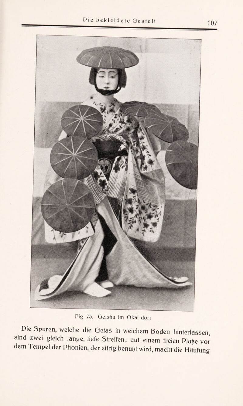 107 Fig. 75. Geisha im Okai-dori Die Spuren, welche die Gefas in weichem Boden hinlerlassen, sind zwei gleich lange, liefe Streifen; auf einem freien Platte vor dem Tempel der Phonien, der eifrig benutzt wird, macht die Häufung