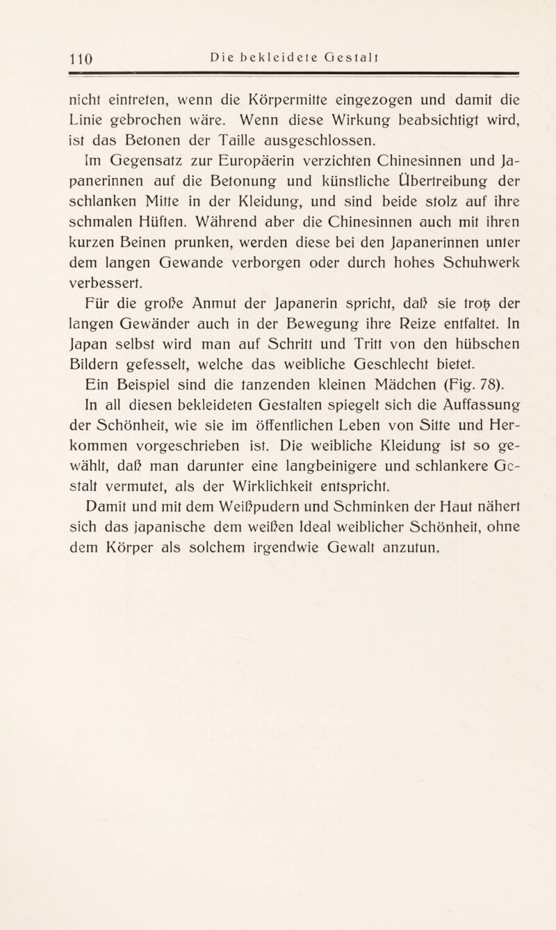 nicht eintreten, wenn die Körpermitte eingezogen und damit die Linie gebrochen wäre. Wenn diese Wirkung beabsichtigt wird, ist das Betonen der Taille ausgeschlossen. Im Gegensatz zur Europäerin verzichten Chinesinnen und Ja¬ panerinnen auf die Betonung und künstliche Übertreibung der schlanken Mitte in der Kleidung, und sind beide stolz auf ihre schmalen Hüften. Während aber die Chinesinnen auch mit ihren kurzen Beinen prunken, werden diese bei den Japanerinnen unter dem langen Gewände verborgen oder durch hohes Schuhwerk verbessert. Für die große Anmut der Japanerin spricht, daß sie trot? der langen Gewänder auch in der Bewegung ihre Reize entfaltet. In Japan selbst wird man auf Schrift und Tritt von den hübschen Bildern gefesselt, welche das weibliche Geschlecht bietet. Ein Beispiel sind die tanzenden kleinen Mädchen (Fig. 78). In all diesen bekleideten Gestalten spiegelt sich die Auffassung der Schönheit, wie sie im öffentlichen Leben von Sitte und Her¬ kommen vorgeschrieben ist. Die weibliche Kleidung ist so ge¬ wählt, daß man darunter eine langbeinigere und schlankere Ge¬ stalt vermutet, als der Wirklichkeit entspricht. Damit und mit dem Weißpudern und Schminken der Haut nähert sich das japanische dem weißen Ideal weiblicher Schönheit, ohne dem Körper als solchem irgendwie Gewalt anzutun.