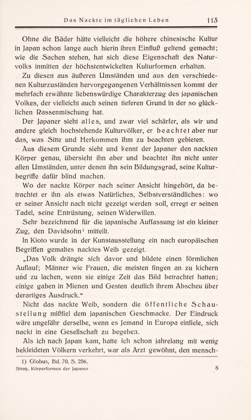Ohne die Bäder hätte vielleicht die höhere chinesische Kultur in Japan schon lange auch hierin ihren Einfluß geltend gemacht; wie die Sachen stehen, hat sich diese Eigenschaft des Natur¬ volks inmitten der höchstentwickelten Kullurformen erhalten. Zu diesen aus äußeren Umständen und aus den verschiede¬ nen Kulturzuständen hervorgegangenen Verhältnissen kommt der mehrfach erwähnte liebenswürdige Charakterzug des japanischen Volkes, der vielleicht auch seinen tieferen Grund in der so glück¬ lichen Rassenmischung hat. Der Japaner sieht alles, und zwar viel schärfer, als wir und andere gleich hochstehende Kulturvölker, er beachtet aber nur das, was Sitte und Herkommen ihm zu beachten gebieten. - Aus diesem Grunde sieht und kennt der Japaner den nackten Körper genau, übersieht ihn aber und beachtet ihn nicht unter allen Umständen, unter denen ihn sein Bildungsgrad, seine Kultur¬ begriffe dafür blind machen. Wo der nackte Körper nach seiner Ansicht hingehört, da be¬ trachtet er ihn als etwas Natürliches, Selbstverständliches: wo er seiner Ansicht nach nicht gezeigt werden soll, erregt er seinen Tadel, seine Entrüstung, seinen Widerwillen. Sehr bezeichnend für die japanische Auffassung ist ein kleiner Zug, den Davidsohn1 mitteilt. In Kioto wurde in der Kunstausstellung ein nach europäischen Begriffen gemaltes nacktes Weib gezeigt. „Das Volk drängte sich davor und bildete einen förmlichen Auflauf; Männer wie Frauen, die meisten fingen an zu kichern und zu lachen, wenn sie einige Zeit das Bild betrachtet hatten; einige gaben in Mienen und Gesten deutlich ihrem Abscheu über derartiges Ausdruck.“ Nicht das nackte Weib, sondern die öffentliche Schau¬ stellung mißfiel dem japanischen Geschmacke. Der Eindruck wäre ungefähr derselbe, wenn es Jemand in Europa einfiele, sich nackt in eine Gesellschaft zu begeben. Als ich nach Japan kam, hatte ich schon jahrelang mit wenig bekleideten Völkern verkehrt, war als Arzt gewöhnt, den mensch- 1) Globus, Bd. 70, S. 256. Sfralj, Körperformen der Japaner 8