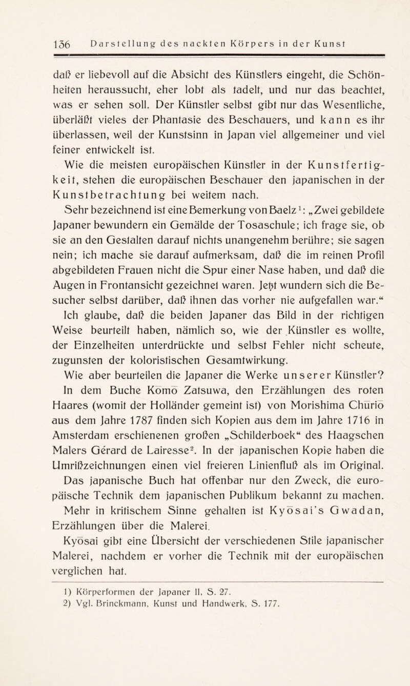 daß er liebevoll auf die Absicht des Künstlers eingeht, die Schön¬ heiten heraussucht, eher lobt als tadelt, und nur das beachtet, was er sehen soll. Der Künstler selbst gibt nur das Wesentliche, überläßt vieles der Phantasie des Beschauers, und kann es ihr überlassen, weil der Kunstsinn in Japan viel allgemeiner und viel feiner entwickelt ist. Wie die meisten europäischen Künstler in der Kunstfertig¬ keit, stehen die europäischen Beschauer den japanischen in der Kunstbetrachtung bei weitem nach. Sehr bezeichnend ist eine Bemerkung von Baelz1: „Zwei gebildete Japaner bewundern ein Gemälde der Tosaschule; ich frage sie, ob sie an den Gestalten darauf nichts unangenehm berühre; sie sagen nein; ich mache sie darauf aufmerksam, daß die im reinen Profil abgebildeten Frauen nicht die Spur einer Nase haben, und daß die Augen in Frontansicht gezeichnet waren. Jefct wundern sich die Be¬ sucher selbst darüber, daß ihnen das vorher nie aufgefallen war.“ Ich glaube, daß die beiden Japaner das Bild in der richtigen Weise beurteilt haben, nämlich so, wie der Künstler es wollte, der Einzelheiten unterdrückte und selbst Fehler nicht scheute, zugunsten der koloristischen Gesamtwirkung. Wie aber beurteilen die Japaner die Werke unserer Künstler? In dem Buche Komö Zatsuwa, den Erzählungen des roten Haares (womit der Holländer gemeint ist) von Morishima Chürio aus dem Jahre 1787 finden sich Kopien aus dem im Jahre 1716 in Amsterdam erschienenen großen „Schilderboek“ des Haagschen Malers Gerard de Lairesse2. In der japanischen Kopie haben die Umrißzeichnungen einen viel freieren Linienfluß als im Original. Das japanische Buch hat offenbar nur den Zweck, die euro¬ päische Technik dem japanischen Publikum bekannt zu machen. Mehr in kritischem Sinne gehalten ist Kyösai’s Gwadan, Erzählungen über die Malerei. Kyösai gibt eine Übersicht der verschiedenen Stile japanischer Malerei, nachdem er vorher die Technik mit der europäischen verglichen hat. 1) Körperformen der Japaner II, S. 27. 2) Vgl. Brinckmann, Kunst und Handwerk, S. 177.