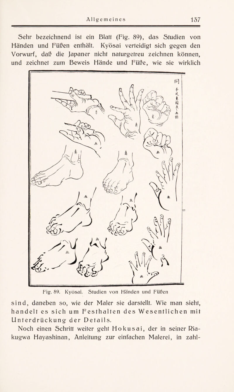 Sehr bezeichnend ist ein Blatt (Fig. 89), das Studien von Händen und Füßen enthält. Kyosai verteidigt sich gegen den Vorwurf, daß die Japaner nicht naturgetreu zeichnen können, und zeichnet zum Beweis Hände und Füße, wie sie wirklich Fig. 89. Kyosai. Studien von Händen und Füßen sind, daneben so, wie der Maler sie darstellt. Wie man sieht, handelt es sich um Festhalten des Wesentlichen mit Unterdrückung der Details. Noch einen Schritt weiter geht Hokusai, der in seiner Ria- kugwa Hayashinan, Anleitung zur einfachen Malerei, in zahl-