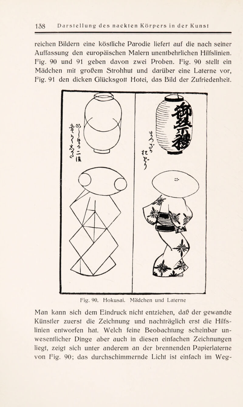 reichen Bildern eine köstliche Parodie liefert auf die nach seiner Auffassung den europäischen Malern unentbehrlichen Hilfslinien. Fig. 90 und 91 geben davon zwei Proben. Fig. 90 stellt ein Mädchen mit großem Strohhut und darüber eine Laterne vor, Fig. 91 den dicken Glücksgott Hotei, das Bild der Zufriedenheit. Fig. 90. Hokusai. Mädchen und Laterne Man kann sich dem Eindruck nicht entziehen, daß der gewandte Künstler zuerst die Zeichnung und nachträglich erst die Hilfs¬ linien entworfen hat. Welch feine Beobachtung scheinbar un¬ wesentlicher Dinge aber auch in diesen einfachen Zeichnungen liegt, zeigt sich unter anderem an der brennenden Papierlaterne von Fig. 90; das durchschimmernde Licht ist einfach im Weg-