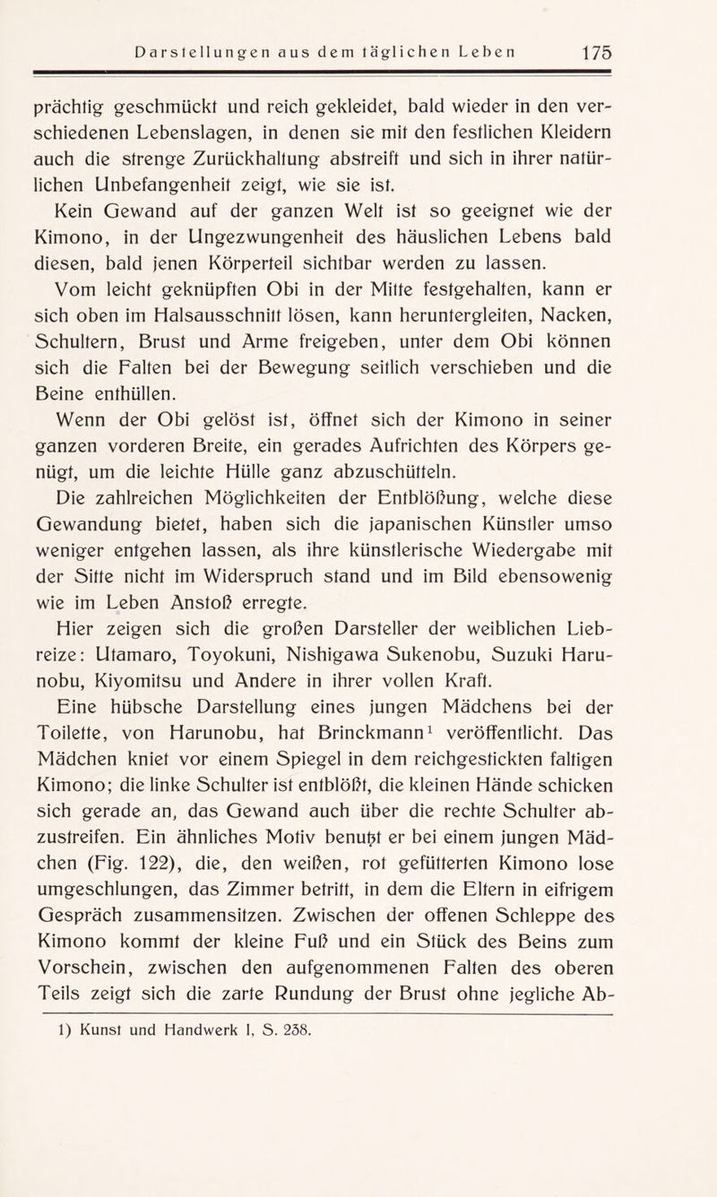 prächtig geschmückt und reich gekleidet, bald wieder in den ver¬ schiedenen Lebenslagen, in denen sie mit den festlichen Kleidern auch die strenge Zurückhaltung abstreift und sich in ihrer natür¬ lichen Unbefangenheit zeigt, wie sie ist. Kein Gewand auf der ganzen Welt ist so geeignet wie der Kimono, in der Ungezwungenheit des häuslichen Lebens bald diesen, bald jenen Körperteil sichtbar werden zu lassen. Vom leicht geknüpften Obi in der Mitte festgehalten, kann er sich oben im Halsausschnitt lösen, kann heruntergleiten, Nacken, Schultern, Brust und Arme freigeben, unter dem Obi können sich die Falten bei der Bewegung seitlich verschieben und die Beine enthüllen. Wenn der Obi gelöst ist, öffnet sich der Kimono in seiner ganzen vorderen Breite, ein gerades Aufrichten des Körpers ge¬ nügt, um die leichte Hülle ganz abzuschütteln. Die zahlreichen Möglichkeiten der Entblößung, welche diese Gewandung bietet, haben sich die japanischen Künstler umso weniger entgehen lassen, als ihre künstlerische Wiedergabe mit der Sitte nicht im Widerspruch stand und im Bild ebensowenig wie im Leben Anstoß erregte. Hier zeigen sich die großen Darsteller der weiblichen Lieb¬ reize: Utamaro, Toyokuni, Nishigawa Sukenobu, Suzuki Haru- nobu, Kiyomitsu und Andere in ihrer vollen Kraft. Eine hübsche Darstellung eines jungen Mädchens bei der Toilette, von Harunobu, hat Brinckmann1 veröffentlicht. Das Mädchen kniet vor einem Spiegel in dem reichgestickten faltigen Kimono; die linke Schulter ist entblößt, die kleinen Hände schicken sich gerade an, das Gewand auch über die rechte Schulter ab¬ zustreifen. Ein ähnliches Motiv benutzt er bei einem jungen Mäd¬ chen (Fig. 122), die, den weißen, rot gefütterten Kimono lose umgeschlungen, das Zimmer betritt, in dem die Eltern in eifrigem Gespräch zusammensitzen. Zwischen der offenen Schleppe des Kimono kommt der kleine Fuß und ein Stück des Beins zum Vorschein, zwischen den aufgenommenen Falten des oberen Teils zeigt sich die zarte Rundung der Brust ohne jegliche Ab- 1) Kunst und Handwerk I, S. 238.